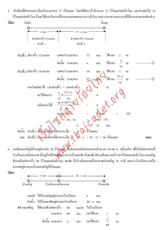 5. นักกีฬาขีจักรยานทางไกลในระยะทาง 57 กิโลเมตร โดยใชอัตราเร็วชวงแรก 12 กิโลเมตรตอชั่วโมง และชวงตอไป 16
             ่
     กิโลเมตรตอชั่วโมง ถาเขาใชเวลาในการขี่จกรยานตลอดทางรวม 4 ชั่วโมง จงหาระยะทางและเวลาที่ขี่จักรยานของแตละชวง
                                              ั
วิธีทํา        เริ่มตน                                                   สิ้นสุด

                           x km                             57 – x km
                   ชวงอัตราเร็ว 12 km/hr              ชวงอัตราเร็ว 16 km/hr
                        ชวงที่ 1                            ชวงที่ 2


       ชวงที่ 1 อัตราเร็ว 12 km/hr         แสดงวา ระยะทาง           12        km        ใชเวลา 1        hr
                                                                                                     x
                                            ดังนั้น ระยะทาง           x         km        ใชเวลา          hr    ---------①
                                                                                                    12
       ชวงที่ 2 อัตราเร็ว 16 km/hr         แสดงวา ระยะทาง           16        km        ใชเวลา 1        hr
                                                                                                  57 - x



                                     det ทย
                                            ดังนั้น ระยะทาง           57 – x km           ใชเวลา          hr    ---------②
                                                                                                   16
               จากโจทยจะได เวลาชวงที่ 1 + เวลาชวงที่ 2
                                  ica ้อยไ                            =         4         hr
                                            x 57 − x
                                              +


                                        .org
                         จะไดสมการ                                   =         4
                                           12 16
                                           4x + 3(57 − x)
                              .tha ายร
                         แกสมการได                                  =         4
                                                 48
                                          4x + 171 – 3x               =       4 × 48        =              192
                           www ซต์น


                                                  4x – 3x             =       192 – 171
                                                          x           =       21      km
                   ไ


       ดังนั้น ชวงที่ 1 ระยะทางที่เขาขี่จักรยาน คือ      21          กิโลเมตร
              เว็บ



         และ ชวงที่ 2 ระยะทางที่เขาขี่จักรยาน คือ        57 – x      = 57 – 21 = 36 กิโลเมตร                         ตอบ

6. พรชัยและศรัญมีบานอยูหางกัน 20 กิโลเมตร ทั้งสองคนนัดกันออกจากบานเวลา 07.00 น. พรอมกัน เพื่อไปสมัครสอบที่
     โรงเรียนนายเรืออากาศ ซึ่งอยูใกลบานศรัญมากกวาบานพรชัย ถาพรชัย ขับรถดวยความเร็ว 80 กิโลเมตรตอชั่วโมง และศรัญ
     ขับรถดวยอัตราเร็ว 60 กิโลเมตรตอชั่วโมง พรชัย ถึงโรงเรียนนายเรืออากาศกอนศรัญ 10 นาที จงหาวาโรงเรียนนายเรือ
     อากาศอยูหางจากบานของศรัญกี่กิโลเมตร
วิธีทํา
                           x km                             20 – x km

            บานศรัญ            โรงเรียนนายเรืออากาศ                                บานพรชัย


              สมมติ ใหบานศรัญอยูหางจากโรงเรียนฯ                   x       km
              ดังนั้น ใหบานพรชัยอยูหางจากโรงเรียนฯ                20 – x km
       พิจารณาศรัญ ที่ขับรถดวยอัตราเร็ว 60           km/hr           ไปโรงเรียนฯ
                                ระยะทาง 60            km              เขาใชเวลา  1               hr
                                                                                   x
                             ดังนั้น ระยะทาง       x        km        เขาใชเวลา                  hr
                                                                                  60
 