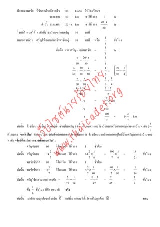 พิจารณาพรชัย ที่ขับรถดวยอัตราเร็ว      80         km/hr ไปโรงเรียนฯ
                                 ระยะทาง        80         km เขาใชเวลา             1        hr
                                                                                  20 - x
                           ดังนั้น ระยะทาง 20 – x km เขาใชเวลา                               hr
                                                                                    80
       โจทยกําหนดให พรชัยถึงโรงเรียนฯ กอนศรัญ 10                 นาที
                                                                                      1
       หมายความวา ศรัญใชเวลามากกวาพรชัยอยู 10                   นาที หรือ                 ชั่วโมง
                                                                                      6
                                                                                      1
                                         นั่นคือ เวลาศรัญ – เวลาพรชัย =                       hr
                                                                                      6
                                                            x 20 - x                  1
                                                                –           =
                                                           60 80                      6
                                                          x 20 x                      1           20 1
                                                             – +            =            ; ⎡ = ⎤
                                                         60 80 80                     6       ⎢ 80 4 ⎥
                                                                                              ⎣         ⎦




                                    det ทย
                                                            x x                       1 1
                                                                +           =            +
                                                           60 80                      6 4
                                                            4x + 3x                   2+3
                                 ica ้อยไ                                   =



                                       .org
                                                              240                       12
                                                                                       5
                                                                  7x        =            × 240
                             .tha ายร
                                                                                     12
                                                                  7x        =        100
                          www ซต์น

                                                                                     100                  2
                                                                   x        =                 =       14     km
                                                                                       7                  7
                                                              2                                                        5
       ดังนัน โรงเรียนนายเรืออากาศอยูหางจากบานศรัญ 14 กิโลเมตร และโรงเรียนนายเรืออากาศอยูหางจากบานพรชัย 5
             ้                                                                                            
                   ไ



                                                              7                                                        7
              เว็บ



กิโลเมตร “แตทําไม” คําตอบไมตรงกับขอกําหนดของโจทยที่บอกวา โรงเรียนนายเรืออากาศอยูใกลบานศรัญมากกวาบานของ
พรชัย “ขอนี้ตองมีการตรวจคําตอบครับ” ;
               
                 ศรัญขับรถ     60        กิโลเมตร ใชเวลา           1       ชั่วโมง
                                    2                                  2 1                 100 1              5
       ดังนั้น ศรัญขับรถ       14        กิโลเมตร ใชเวลา           14 ×             =         ×      =          ชั่วโมง
                                    7                                  7 6                   7 6              21
                 พรชัยขับรถ 80           กิโลกรัม ใชเวลา           1       ชั่วโมง
                                  5                                   5 1                  40 1               1
       ดังนั้น พรชัยขับรถ 5              กิโลเมตร ใชเวลา            5 ×             =        ×       =          ชั่วโมง
                                  7                                   7 80                  7 80             14
                                                  5 1                    10 − 3             7                1
       ดังนั้น ศรัญใชเวลามากกวาพรชัย =            −               =                =                =          ชั่วโมง
                                                  21 14                    42              42                6
                     1
                 ซึ่ง ชั่วโมง ก็คือ 10 นาที จริง
                     6
       ดังนั้น เราคํานวณถูกตองแลวครับ          แตพี่เองแหละที่ตั้งโจทยไมถกตอง
                                                                                ู                                ตอบ
 