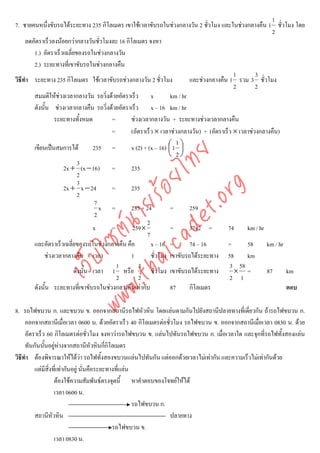 1
7. ชายคนหนึงขับรถไดระยะทาง 235 กิโลเมตร เขาใชเวลาขับรถในชวงกลางวัน 2 ชั่วโมง และในชวงกลางคืน 1 ชั่วโมง โดย
               ่
                                                                                                          2
     ลดอัตราเร็วลงนอยกวากลางวันชัวโมงละ 16 กิโลเมตร จงหา
                                      ่
        1.) อัตราเร็วเฉลี่ยของรถในชวงกลางวัน
        2.) ระยะทางที่เขาขับรถในชวงกลางคืน
                                                                                           1        3
วิธีทํา ระยะทาง 235 กิโลเมตร ใชเวลาขับรถชวงกลางวัน 2 ชั่วโมง            และชวงกลางคืน 1 รวม 3 ชั่วโมง
                                                                                           2        2
        สมมติใหชวงเวลากลางวัน รถวิ่งดวยอัตราเร็ว x             km / hr
        ดังนั้น ชวงเวลากลางคืน รถวิ่งดวยอัตราเร็ว x – 16 km / hr
                 ระยะทางทั้งหมด         =       ชวงเวลากลางวัน + ระยะทางชวงเวลากลางคืน
                                        =       (อัตราเร็ว × เวลาชวงกลางวัน) + (อัตราเร็ว × เวลาชวงกลางคืน)
                                                                     1
        เขียนเปนสมการได          235 =        x (2) + (x – 16) ⎛ 1 ⎞
                                                                 ⎜ ⎟
                                                                 ⎝ 2⎠



                                   det ทย
                             3
                     2x + (x − 16) =            235
                            2
                             3
                                ica ้อยไ
                                      .org
                     2x + x − 24        =       235
                            2
                            .tha ายร
                                    7
                                      x =       235 + 24          =       259
                                    2
                                                       2
                         www ซต์น

                                   x    =        259×             =       37x2 =        74      km / hr
                                                       7
        และอัตราเร็วเฉลี่ยของรถในชวงกลางคืน คือ         x – 16 =         74 – 16       =       58      km / hr
             ชวงเวลากลางคืน เวลา               1        ชั่วโมง เขาขับรถไดระยะทาง 58          km
                  ไ
             เว็บ



                                          1        3                                     3 58
                           ดังนั้น เวลา 1 หรือ           ชั่วโมง เขาขับรถไดระยะทาง        × =          87      km
                                          2        2                                     2 1
        ดังนั้น ระยะทางที่เขาขับรถในชวงกลางคืนเทากับ            87      กิโลเมตร                              ตอบ

8. รถไฟขบวน ก. และขบวน ข. ออกจากสถานีรถไฟหัวหิน โดยแลนตามกันไปยังสถานีปลายทางที่เดี่ยวกัน ถารถไฟขบวน ก.
     ออกจากสถานีเมื่อเวลา 0600 น. ดวยอัตราเร็ว 40 กิโลเมตรตอชั่วโมง รถไฟขบวน ข. ออกจากสถานีเมื่อเวลา 0830 น. ดวย
     อัตราเร็ว 60 กิโลเมตรตอชั่วโมง จงหาวารถไฟขบวน ข. แลนไปทันรถไฟขบวน ก. เมื่อเวลาใด และจุกที่รถไฟทั้งสองแลน
     ทันกันนันอยูหางจากสถานีหัวหินกีกิโลเมตร
              ้                            ่
วิธีทํา ตองพิจารณาใหไดวา รถไฟทั้งสองขบวนแลนไปทันกัน แตออกดวยเวลาไมเทากัน และความเร็วไมเทากันดวย
         แตมีสิ่งที่เทากันอยู นั่นคือระยะทางทีแลน
                                                 ่
                   ตองใชความสัมพันธตรงจุดนี้ หาคําตอบของโจทยใหได
                   เวลา 0600 น.
                                                      รถไฟขบวน ก.
         สถานีหัวหิน                                              ปลายทาง
                                              รถไฟขบวน ข.
                   เวลา 0830 น.
 