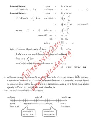 พิจารณารถไฟขบวน ก.                                    ระยะทาง      = อัตราเร็ว × เวลา
              ใหรถไฟใชเวลาวิ่ง x ชั่วโมง                   จะไดระยะทาง = 40x km               ---------①
       พิจารณารถไฟขบวน ข.                                    ระยะทาง      = อัตราเร็ว × เวลา
                                      1                                                  1
              ใหรถไฟใชเวลาวิ่ง x – 2 ชั่วโมง        จะไดระยะทาง =        60⎛ x − 2 ⎞
                                                                               ⎜           ⎟
                                      2                                        ⎝         2⎠
                                                                                      5
                                                                     =      60⎛ x − ⎞ km
                                                                               ⎜         ⎟       ---------②
                                                                               ⎝ 2⎠
                                                                                      5
               เนื่องจาก       ①      =        ②      ดังนั้น 40x =         60⎛ x − ⎞
                                                                               ⎜         ⎟
                                                                               ⎝ 2⎠
                                               แกสมการได 40x =            60x – 150
                                                              150 =         (60 – 40) x
                                                                            150
                                                      ดังนั้น x      =               =       7.5



                                    det ทย
                                                                             20
                                                 1               1          15
       ดังนั้น รถไฟขบวน ก. ใชเวลาวิ่ง 7.5 หรือ 7 ชั่วโมง ; ⎡7 ⎤ =                   ชั่วโมง
                                                              ⎢ 2⎥
                                 ica ้อยไ        2            ⎣ ⎦            2
               ถารถไฟขบวน ก. ออกจากสถานีเมื่อ 06.00 น. จะวิ่งทันและเจอกับรถไฟขบวน ข.


                                       .org
                                1
                             .tha ายร
               ที่เวลา 06.00 + 7 ชั่วโมง =            13.30 น.
                                2
               และรถไฟทั้งสองจะวิ่งทันกัน และเจอกันที่ระยะทาง 40x =         40 (7.5)
                          www ซต์น


                                                                     =      300 กิโลเมตรจากจุดเริ่มตน ตอบ
                   ไ
              เว็บ



9. รถไฟขบวน ก. และขบวน ข. แลนสวนทางกัน และมาพบกันที่สถานีบางซื่อ รถไฟขบวน ก. ออกจากสถานีนเี้ มื่อเวลา 0700 น.
     ดวยอัตราเร็ว 45 กิโลเมตรตอชั่วโมง รถไฟขบวน ข. ออกจากสถานีนี้หลังจากขบวน ก. ออกไปแลว 3 นาที และไปถึงสถานี
     ปลายทางอยุธยา เมื่อเวลา 0815 น. ซึ่งถึงกอนรถไฟขบวน ก. ถึงสถานีปลายทางนครปฐม 5 นาที ถาสถานีปลายทางทั้งสอง
     อยูหางกัน 150 กิโลเมตร จงหาวารถไฟขบวน ข. แลนดวยอัตราเร็วเทาใด
วิธีทํา กอนอื่นตองเขียนรูปเพื่อใหงายตอความเขาใจครับ
                                     

   สถานีอยุธยา                                สถานีบางซื่อ                          สถานีนครปฐม

       ขบวน ข.              ขบวน ข.                               ขบวน ก.         ขบวน ก.
       ถึงเวลา 08.15 น.                                                           ถึงเวลา 08.20 น.

                          ออกเวลา 0730 น.                    ออกเวลา 0700 น.
                          อัตราเร็ว x km/hr                  อัตราเร็ว 45 km/hr
 