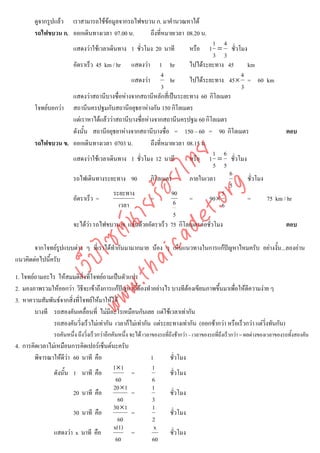 ดูจากรูปแลว เราสามารถใชขอมูลจากรถไฟขบวน ก. มาคํานวณหาได
        รถไฟขบวน ก. ออกเดินทางเวลา 07.00 น.      ถึงที่หมายเวลา 08.20 น.
                                                                              1 4
                         แสดงวาใชเวลาเดินทาง 1 ชั่วโมง 20 นาที             1 = ชั่วโมง
                                                                                 หรือ
                                                                              3 3
                    อัตราเร็ว 45 km / hr แสดงวา 1 hr                ไปไดระยะทาง 45     km
                                                           4                          4
                                            แสดงวา           hr     ไปไดระยะทาง 45× = 60 km
                                                           3                          3
                    แสดงวาสถานีบางซื่อหางจากสถานีหลักสี่เปนระยะทาง 60 กิโลเมตร
        โจทยบอกวา สถานีนครปฐมกับสถานีอยุธยาหางกัน 150 กิโลเมตร
                    แตเราหาไดแลววาสถานีบางซื่อหางจากสถานีนครปฐม 60 กิโลเมตร
                    ดังนั้น สถานีอยุธยาหางจากสถานีบางซื่อ = 150 – 60 = 90 กิโลเมตร                     ตอบ
        รถไฟขบวน ข. ออกเดินทางเวลา 0703 น.           ถึงที่หมายเวลา 08.15 น.
                                                                              1 6



                                      det ทย
                    แสดงวาใชเวลาเดินทาง 1 ชั่วโมง 12 นาที          หรือ 1 = ชั่วโมง
                                                                              5 5
                                                                                    6
                                   ica ้อยไ
                    รถไฟเดินทางระยะทาง 90            กิโลเมตร        ภายในเวลา
                                                                                    5
                                                                                         ชั่วโมง



                                         .org
                                     ระยะทาง                  90                  5
                    อัตราเร็ว =                      =               =       90 ×        =       75 km / hr
                               .tha ายร
                                       เวลา                    6                  6
                                                               5
                    จะไดวา รถไฟขบวน ข. แลนดวยอัตราเร็ว 75 กิโลเมตรตอชั่วโมง                        ตอบ
                            www ซต์น


       จากโจทยรูปแบบตาง ๆ ที่เราไดทํากันมามากมาย นอง ๆ เห็นแนวทางในการแกปญหาไหมครับ อยางงั้น...ลองอาน
                   ไ



แนวคิดตอไปนี้ครับ
              เว็บ




1. โจทยถามอะไร ใหสมมติสิ่งที่โจทยถามเปนตัวแปร
2. มองภาพรวมใหออกวา วิธีจะเขาถึงการแกปญหานี้ตองทําอยางไร บางทีตองเขียนภาพขึ้นมาเพื่อใหตีความงาย ๆ
3. หาความสัมพันธจากสิ่งที่โจทยใหมาใหได
        บางที รถสองคันเคลื่อนที่ ไมมีอะไรเหมือนกันเลย แตใชเวลาเทากัน
              รถสองคันวิ่งเร็วไมเทากัน เวลาก็ไมเทากัน แตระยะทางเทากัน (ออกชากวา หรือเร็วกวา แตวิ่งทันกัน)
                รถคันหนึ่ง ถึงวิงเร็วกวาอีกคันหนึ่ง จะได เวลาของรถที่ถึงชากวา – เวลาของรถที่ถึงเร็วกวา = ผลตางของเวลาของรถทั้งสองคัน
                                ่
4. การคิดเวลาไมเหมือนการคิดเปอรเซ็นตนะครับ
        พิจารณาใหดวา 60 นาที คือ
                     ี                                       1        ชั่วโมง
                                       1×1                    1
               ดังนั้น 1 นาที คือ                    =                 ชั่วโมง
                                         60                   6
                                        20×1                  1
                        20 นาที คือ                  =                 ชั่วโมง
                                          60                  3
                                        30×1                   1
                        30 นาที คือ                  =                 ชั่วโมง
                                          60                   2
                                        x(1)                   x
               แสดงวา x นาที คือ                    =                 ชั่วโมง
                                         60                   60
 