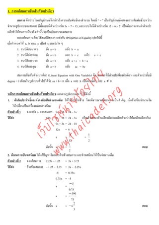 1. การแกสมการเชิงเสนตัวแปรเดียว
         สมการ คือประโยคสัญลักษณที่กลาวถึงความสัมพันธของจํานวน โดยมี “ = ” เปนสัญลักษณแสดงความสัมพันธระหวาง
จํานวนรูปแบบของสมการ มีทั้งแบบมีตัวแปร เชน 3x + 7 = 15; และแบบไมมีตัวแปร เชน 15 + 6 = 21 เปนตน เราแทนคาตัวแปร
แลวทําใหสมการเปนจริง คานั้นจะเปนคําตอบของสมการ
         การแกสมการ ตองใชสมบัติของการเทากัน (Properties of Equality) ตอไปนี้
เมื่อกําหนดให a, b และ c เปนจํานวนจริงใด ๆ
         1. สมบัติสมมาตร         ถา a = b     แลว b = a
         2. สมบัติถายทอด        ถา a = b     และ b = c แลว a = c
         3. สมบัติการบวก         ถา a = b     แลว a + c = b + a
         4. สมบัติการคูณ         ถา a = b     แลว ac = bc

        สมการเชิงเสนตัวแปรเดียว (Linear Equation with One Variable) คือ สมการที่มีตัวแปรเพียงตัวเดียว และตัวแปรนั้นมี



                                    det ทย
degree = 1 เขียนในรูปแบบทั่วไปไดวา ax + b = 0 เมื่อ a และ b เปนคาคงตัว และ a ≠ 0
                                 ica ้อยไ
                                       .org
หลักการแกสมการเชิงเสนตัวแปรเดียว แยกตามรูปแบบตาง ๆ ไดดงนี้
                                                          ั
                             .tha ายร
1.      ถาสัมประสิทธิ์และคาคงตัวเปนจํานวนเต็ม ใหใชการยายขาง โดยพิจารณาเครื่องหมายเปนสําคัญ เมื่อยายขางจํานวนใด
     ใหเปลี่ยนเปนเครื่องหมายตรงขาม
ตัวอยางที่ 1 จงหาคา x จากสมการ 9x + 18 = 24 – 3x
                          www ซต์น


วิธีทํา                            จาก 9x + 18 = 24 – 3x (ยายตัวเลขมาดานเดียวกัน และยายตัวแปรใหมาดานเดียวกัน)
                                           9x + 3x = 24 – 18
                   ไ



                                           12x = 6
              เว็บ



                                                      6             1
                                           x       =              =
                                                     12             2
                                                      1
                                   ดังนั้น x       =                                                              ตอบ
                                                      2
2. ถาสมการเปนทศนิยม ใหแกปญหาโดยการยายขางสมการ และทําทศนิยมใหเปนจํานวนเต็ม
ตัวอยางที่ 2 จงแกสมการ 2.25x – 1.25 = 3x + 3.75
วิธีทํา           ยายขางสมการ – 1.25 – 3.75 = 3x – 2.25x
                                           –5      = 0.75x
                                           0.75x = –5
                                                      −5
                                           x       =
                                                     0.75
                                                      − 500
                                           x       =
                                                        75
                                                          2
                                   ดังนั้น x       = −6                                                           ตอบ
                                                          3
 