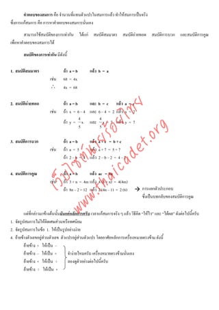 คําตอบของสมการ คือ จํานวนที่แทนตัวแปรในสมการแลว ทําใหสมการเปนจริง
ซึ่งการแกสมการ คือ การหาคําตอบของสมการนั่นเอง

         สามารถใชสมบัติของการเทากัน ไดแก สมบัติสมมาตร สมบัติถายทอด สมบัติการบวก และสมบัติการคูณ
เพื่อหาคําตอบของสมการได

        สมบัติของการเทากัน มีดังนี้

1. สมบัติสมมาตร                  ถา a = b       แลว b = a
                         เชน    68 = 4x
                         ∴       4x = 68

2. สมบัติถายทอด                 ถา a = b     และ b = c แลว a = c



                                      det ทย
                         เชน    ถา x = 6 – 4 และ 6 – 4 = 2 แลว x = 2
                                           4        4
                                   ica ้อยไ
                                 ถา y = x และ x = 7 แลว y = 7
                                           5        5


                                         .org
                               .tha ายร
3. สมบัติการบวก                  ถา a = b     แลว a + c = b + c
                         เชน    ถา a = 5     แลว a + 7 = 5 + 7
                            www ซต์น


                                 ถา 2 – b = 4 แลว 2 – b – 2 = 4 – 2

4. สมบัติการคูณ                  ถา a = b       แลว ac = bc
                   ไ
              เว็บ



                         เชน    ถา 3 + n = 4m แลว 4 (3 + n) = 4(4m)
                                 ถา 8n – 2 = 12 แลว 2 (4n – 1) = 2 (6)          การแยกตัวประกอบ
                                                                                  ซึ่งเปนบทกลับของสมบัติการคูณ

         แตที่กลาวมาขางตนนั้นมันแคหลักการครับ เวลาแกสมการจริง ๆ แลว วิธีคิด “ใหไว” และ “ไดผล” ดังตอไปนี้ครับ
1. จัดรูปสมการไมใหติดเศษสวนหรือทศนิยม
2. จัดรูปสมการในขอ 1. ใหเปนรูปอยางงาย
4. ยายขางตัวเลขอยูสวนตัวเลข ตัวแปรอยูสวนตัวแปร โดยอาศัยหลักการเครื่องหมายตรงขาม ดังนี้
                                            
         ยายขาง + ใหเปน –
         ยายขาง – ใหเปน +        จํางายไหมครับ เครื่องหมายตรงขามนั่นเอง
         ยายขาง × ใหเปน ÷        ลองดูตัวอยางตอไปนี้ครับ
         ยายขาง ÷ ใหเปน ×
 