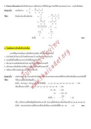 3. ถาสมการเปนเศษสวน ตองยายขางสมการ เปลี่ยนตัวหารใหเปนตัวคูณ โดยใหพจารณาเทอมการบวก – ลบกันเปนพิเศษ
                                                                           ิ
                                   3         5x 1 x
ตัวอยางที่ 3 จงแกสมการ x – =                 + −
                                   4          2 4 2
                                                     3             5x 1 x
วิธีทํา        ยายตัวแปรมาดานเดียวกัน         x–             =      + −
                                                     4              2 4 2
                                                    5x x             1 3
                                                x– +           = + +
                                                     2 2             4 4
                                                2x − 5x + 1x      4
                                                               =      =1
                                                       2          4
                                                − 2x              +1
                                                               =
                                                  2                1
                                       ดังนั้น           x     = –1                                       ตอบ




                                      det ทย
2. โจทยสมการเชิงเสนตัวแปรเดียว   ica ้อยไ
                                         .org
          การแกปญหาโจทยสมการเชิงเสนตัวแปรเดียว มีขั้นตอนการคิดดังนี้
1.   อานโจทย แลววิเคราะหวาโจทยกําหนดอะไร และตองการทราบคาอะไร
                               .tha ายร
2.   สมมติสิ่งที่โจทยตองการทราบคาใหเปนตัวแปรหนึ่ง
3.   พิจารณาความสัมพันธของตัวแปร และเงื่อนไขที่โจทยกําหนดให
                            www ซต์น


4.   สรางสมการเชิงเสนตัวแปรเดียว จากเงือนไขที่โจทยกําหนดมาให
                                          ่
5.   แกสมการเพื่อหาคาตัวแปร ตามวิธีที่กลาวมาแลว
                     ไ
                เว็บ



ตัวอยางที่ 4    เลขจํานวนคูบวก 5 จํานวนเรียงกัน มีผลรวมได 230 จงหาผลบวกของเลขที่มีคามากเปนลําดับที่สอง และลําดับที่สี่
วิธีทํา          ใหจํานวนที่มคานอยที่สุดเปน x
                                ี
                 ดังนั้น จํานวนคู 5 จํานวน เรียงกัน จึงไดเปน x + (x + 2) + (x + 4) + (x + 6) + (x + 8) = 230
                 เขียนเปนสมการไดวา x + (x + 2) + (x + 4) + (x + 6) + (x + 8) = 230
                                                                         5x + 20      = 230
                                                                              5x      = 230 – 20
                                                                                         210
                                                                      ดังนั้น x       =             = 42
                                                                                          5
                 เมื่อ x หรือจํานวนทีนอยที่สดมีคาเทากับ 42 แลว จํานวนทั้งหาเรียงจากนอยไปมากคือ 42, 44, 46, 48 และ 50
                                     ่       ุ
                 ดังนั้น ผลบวกของจํานวนที่มีคามากเปนลําดับทีสอง และลําดับที่สี่คือ 48 + 44
                                                                   ่                                 = 92            ตอบ
 