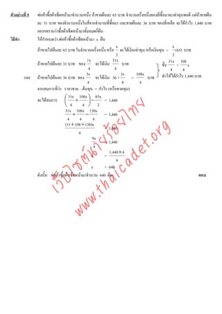 ตัวอยางที่ 5   พอคาซื้อผาเช็ดหนามาจํานวนหนึ่ง ถาขายผืนละ 65 บาท จํานวนครึ่งหนึ่งของที่ซื้อมาจะเทาทุนพอดี แตถาขายผืน
                ละ 31 บาท ของจํานวนหนึ่งในสีจากจํานวนที่ซื้อมา และขายผืนละ 36 บาท ของที่เหลือ จะไดกําไร 1,440 บาท
                                                   ่
                อยากทราบวาซื้อผาเช็ดหนามาทั้งหมดกี่ผน  ื
วิธีทํา         ใหกําหนดวา พอคาซื้อผาเช็ดหนามา x ผืน
                                                                     x                              x
                ถาขายไปผืนละ 65 บาท ในจํานวนครึ่งหนึง หรือ จะไดเงินเทาทุน หรือเงินทุน = (65) บาท
                                                            ่
                                                                     2                               2
                                                1x                 31x                            31x 108
                ถาขายไปผืนละ 31 บาท ของ                จะไดเงิน        บาท                 ซึ่ง      + x
                                                 4                  4                              4       4
                                                3x                      3x     108x
          และ   ถาขายไปผืนละ 36 บาท ของ                จะไดเงิน 36 ×       =      บาท ทําใหไดกําไร 1,440 บาท
                                                 4                       4       4
                จากสมการที่วา ราคาขาย – ตนทุน = กําไร (หรือขาดทุน)
                                
                                     31x 108x ⎞ 65x
                จะไดสมการ ⎛ +    ⎜              ⎟−           = 1,440
                                  ⎝ 4         4 ⎠ 2



                                     det ทย
                                   31x 108x 130x
                                       +       −              = 1,440
                                    4
                                  ica ้อยไ  4         4
                                   (31 + 108 + 130)x
                                                              = 1,440


                                        .org
                                           4
                                                     9x
                              .tha ายร
                                                              = 1,440
                                                      4
                                                                 1,440 × 4
                                                     x        =
                           www ซต์น


                                                                     9
                                                     x        = 640
                ดังนั้น พอคาซื้อผาเช็ดหนามาจํานวน 640 ผืน                                                       ตอบ
                     ไ
                เว็บ
 