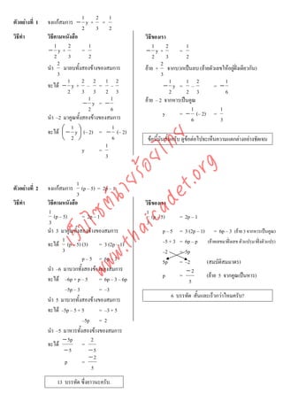 1    2 1
ตัวอยางที่ 1   จงแกสมการ − y + =
                                 2    3 2
วิธีทํา         วิธีตามหนังสือ                        วิธีของเรา
                    1     2        1                      1      2      1
                − y+             =                    − y+           =
                    2     3        2                      2      3      2
                      2                                       2
                นํา มาลบทั้งสองขางของสมการ           ยาย + จากบวกเปนลบ (ยายตัวเลขใหอยูฝงเดียวกัน)
                                                                                           
                      3                                       3
                          1      2 2 1 2                           1    1 2           1
                จะได − y + – = –                               − y = –           = −
                          2      3 3 2 3                           2    2 3           6
                                   1        1         ยาย – 2 จากหารเปนคูณ
                                 − y = −
                                   2        6                             1         1
                นํา –2 มาคูณทั้งสองขางของสมการ                y     = − (– 2) =
                                                                          6         3
                            1                1
                จะได ⎛ − y ⎞ (– 2) = − (– 2)
                        ⎜      ⎟



                                    det ทย
                        ⎝ 2 ⎠                6         ขอนี้มันสั้นครับ ดูขอตอไปจะเห็นความแตกตางอยางชัดเจน
                                          1
                                 y     =
                                 ica ้อยไ 3



                                       .org
                             .tha ายร
                               1
ตัวอยางที่ 2   จงแกสมการ        (p – 5) = 2p – 1
                               3
                          www ซต์น


วิธีทํา         วิธีตามหนังสือ                        วิธีของเรา
                1                                     1
                    (p – 5)       = 2p – 1                (p – 5)        = 2p – 1
                3                                     3
                     ไ



                นํา 3 มาคูณทังสองขางของสมการ
                                ้                               p–5      = 3 (2p – 1) = 6p – 3 (ยาย 3 จากหารเปนคูณ)
                เว็บ



                         1                                      –5 + 3   = 6p – p (ยายเลขมาฝงเลข ตัวแปรมาฝงตัวแปร)
                จะได (p – 5) (3) = 3 (2p – 1)
                         3                                      –2       = 5p
                                  p – 5 = 6p – 3                5p       = –2        (สมบัติสมมาตร)
                นํา –6 มาบวกทั้งสองขางของสมการ                             −2
                จะได –6p + p – 5 = 6p – 3 – 6p                p         =           (ยาย 5 จากคูณเปนหาร)
                                                                             5
                          –5p – 3          = –3
                                                                   6 บรรทัด สั้นและเร็วกวาไหมครับ?
                นํา 5 มาบวกทั้งสองขางของสมการ
                จะได –5p – 5 + 5          = –3 + 5
                                  –5p = 2
                นํา –5 มาหารทั้งสองขางของสมการ
                         − 5p          2
                จะได             =
                          −5          −5
                                      −2
                          p       =
                                       5
                    13 บรรทัด ซึ่งยาวนะครับ.
 