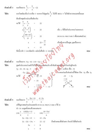 8   6
ตัวอยางที่ 3   จงแกสมการ x = x + 22
                           3   5
                                                             8
วิธีทํา         จากโจทยจะเห็นวา เรายาย 5 จากหารไปคูณกับ x ไมได เพราะ 5 ไมใชตัวหารของเลขทั้งหมด
                                                             3
                ตองยายชุดตัวแปรมาฝงเดียวกัน
                          8 6
                จะได x – x              =      22
                          3 5
                              8 6
                         x⎛ − ⎞ =
                            ⎜       ⎟           22                  (ดึง x ที่เปนตัวประกอบรวมออกมา)
                            ⎝3 5⎠
                              40 − 18 ⎞
                         x⎛ ⎜         ⎟ =       22                  (หา ค.ร.น. ของ 3 และ 5 เพื่อลบเศษสวน)
                            ⎝ 15 ⎠
                                                     15
                                  x      =      22 ×                (ยายขางหารเปนคูณ; คูณเปนหาร)
                                                     22




                                    det ทย
                                  x      =      15
                ขอนี้เราทํา 5 บรรทัดครับ แตหนังสือทํา 11 บรรทัด
                                 ica ้อยไ                                                                  ตอบ




                                       .org
                             .tha ายร
ตัวอยางที่ 4   จงแกสมการ 3 (y – 6) – 2 (5 + 3y) = 5
วิธีทํา         คูณตัวประกอบรวมเขาไปใหไดเอกนามแตละตัว แลวจับตัวเลขคูตัวเลข ตัวแปรคูตวแปร
                                                                                            ั
                          www ซต์น

                3y – 18 – 10 – 6y – 5 = 0                             (ยาย 5 มาดวย เปน –5)
                        –3y – 33        =0                            บางคนเกงแลวทําอยางนีไดเลย ยาย –3y เปน 3y
                                                                                              ้
                จะได            0      = –3y – 33                             –33 = 3y
                     ไ



                                                                                − 33
                เว็บ



                                 3y     = –33                                          =y
                                                                                 3
                                           − 33
                                 y      =             = –11                    y       = –11                  ตอบ
                                             3


                             x 2(x − 1) 4 − 5x
ตัวอยางที่ 5   จงแกสมการ      −         =
                             9       3         6
วิธีทํา         แกปญหาเศษสวนกอนเลยครับ หา ค.ร.น. ของ 9, 3 และ 6 ได 18
                นํา 18 มาคูณทั้งสองขางของสมการ
                     x (18)2(x − 1)               (4 − 5x)
                (18) –                 =     (18)
                     9         3                      6
                       2x – 12x + 12 =       12 – 15x
                       2x – 12x + 15x =      12 – 12          ยายตัวเลขมาฝงตัวเลข ตัวแปรไปฝงตัวแปร
                                5x     =     0
                                x      =     0                                                               ตอบ
 