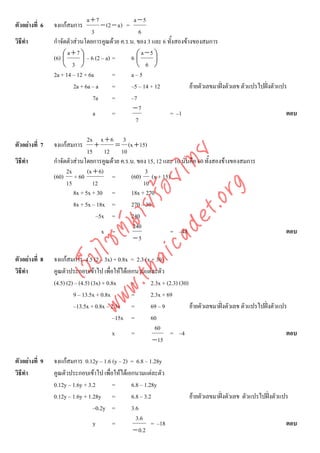 a+7                 a −5
ตัวอยางที่ 6   จงแกสมการ           − (2 − a ) =
                                 3                   6
วิธีทํา         กําจัดตัวสวนโดยการคูณดวย ค.ร.น. ของ 3 และ 6 ทั้งสองขางของสมการ
                      a+7⎞                            a −5 ⎞
                (6) ⎛
                    ⎜       ⎟ – 6 (2 – a) =       6⎛⎜       ⎟
                    ⎝ 3 ⎠                           ⎝ 6 ⎠
                2a + 14 – 12 + 6a         =       a–5
                         2a + 6a – a      =       –5 – 14 + 12          ยายตัวเลขมาฝงตัวเลข ตัวแปรไปฝงตัวแปร
                                 7a       =       –7
                                                   −7
                                 a        =                    = –1                                              ตอบ
                                                    7

                               2x x + 6 3
ตัวอยางที่ 7   จงแกสมการ        +      = (x + 15)
                               15 12 10



                                    det ทย
วิธีทํา         กําจัดตัวสวนโดยการคูณดวย ค.ร.น. ของ 15, 12 และ 10 นั่นคือ 60 ทั้งสองขางของสมการ
                      2x       (x + 6)
                                 ica ้อยไ            3
                (60) + 60              =       (60) (x + 15)
                      15         12                 10


                                       .org
                         8x + 5x + 30 =        18x + 270
                             .tha ายร
                         8x + 5x – 18x =       270 – 30
                                   –5x =       240
                          www ซต์น

                                                240
                                     x =                       = –48                                             ตอบ
                                                −5
                     ไ



ตัวอยางที่ 8   จงแกสมการ 4.5 (2 – 3x) + 0.8x = 2.3 (x + 30)
                เว็บ



วิธีทํา         คูณตัวประกอบเขาไป เพื่อใหไดเอกนามแตละตัว
                (4.5) (2) – (4.5) (3x) + 0.8x   =       2.3x + (2.3) (30)
                         9 – 13.5x + 0.8x       =      2.3x + 69
                         –13.5x + 0.8x – 2.3x =         69 – 9            ยายตัวเลขมาฝงตัวเลข ตัวแปรไปฝงตัวแปร
                                           –15x =       60
                                                          60
                                           x    =                = –4                                              ตอบ
                                                         − 15

ตัวอยางที่ 9   จงแกสมการ 0.12y – 1.6 (y – 2) = 6.8 – 1.28y
วิธีทํา         คูณตัวประกอบเขาไป เพื่อใหไดเอกนามแตละตัว
                0.12y – 1.6y + 3.2      =       6.8 – 1.28y
                0.12y – 1.6y + 1.28y =          6.8 – 3.2               ยายตัวเลขมาฝงตัวเลข ตัวแปรไปฝงตัวแปร
                                 –0.2y =        3.6
                                                  3.6
                                 y      =                = –18                                                   ตอบ
                                                 − 0.2
 