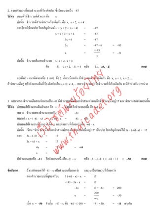 2. จงหาจํานวนคี่สามจํานวนที่เรียงติดกัน ซึ่งมีผลบวกเปน –87
วิธีทํา สมมติใหจํานวนคี่ตวแรก คือ x
                           ั
        ดังนั้น จํานวนคี่สามจํานวนเรียงติดกัน คือ x, x + 2, x + 4
        จากโจทยเขียนประโยคสัญลักษณ x + (x + 2) + (x + 4) =                    –87
                                        x+x+2+x+4                =              –87
                                                 3x + 6          =              –87
                                                 3x              =              –87 – 6          = –93
                                                                                 − 93
                                                     x                 =                         = –31
                                                                                  3
        ดังนั้น จํานวนเต็มสามจํานวน x, x + 2, x + 4
                               คือ –31, –31 + 2, –31 + 4 หรือ                   –31, –29, –27                               ตอบ




                                       det ทย
        จะเห็นวา แนวคิดของขอ 1 และ ขอ 2 นั้นเหมือนกัน ถาจํานวนเต็มเรียงติดกัน คือ x, x + 1, x + 2. ...
ถาจํานวนเต็มคู หรือจํานวนเต็มคี่เรียงติดกัน คือ x, x+2, x+4, ... เพราะจํานวนคูหรือจํานวนคี่ที่เรียงติดกัน จะมีคาหางกัน 2 หนวย
                                    ica ้อยไ
                                          .org
                                .tha ายร
3. ผลบวกของจํานวนเต็มสองจํานวนเปน –61 ถาจํานวนหนึ่งนอยกวาสามเทาของอีกจํานวนหนึงอยู 17 จงหาจํานวนสองจํานวนนัน
                                                                                      ่                             ้
วิธีทํา กําหนดใหจํานวนเต็มตัวแรก คือ x,        ดังนั้น อีกจํานวนหนึ่ง คือ –61 – x
                             www ซต์น

        เพราะ จํานวนสองจํานวนบวกกัน             =         –61
        หมายถึง x + (–61 – x) = x – 61 – x =              –61 จริง
        กําหนดใหจํานวนที่มากกวา คือ x และจํานวนทีนอยกวา คือ –61 – x
                                                       ่
                    ไ
               เว็บ



        ดังนั้น เขียน “จํานวนหนึ่งนอยกวาสามเทาของอีกจํานวนหนึ่งอยู 17” เปนประโยคสัญลักษณได 3x – (–61–x) = 17
        จาก 3x – (–61 – x) =           17
                3x + 61 + x =          17
                         4x    =       17 – 61            = –44
                         x     =       –11
        ถาจํานวนแรกคือ –11 อีกจํานวนหนึง คือ –61 – x
                                            ่                    หรือ –61 – (–11) = –61 + 11 = –50             ตอบ

ขอสังเกต        ถาเรากําหนดให –61 – x เปนจํานวนทีมากกวา
                                                     ่         และ x เปนจํานวนทีนอยกวา
                                                                                 ่
                 ลองคํานวณแบบนี้ดูนะครับ ; 3 (–61 – x) – x     =       17
                                                 –183 – 3x – x =       17
                                                         –4x   =       17 + 183       = 200
                                                                        200
                                                       x       =                      = –50
                                                                        −4
                 เมื่อ x = –50 ดังนั้น –61 – x คือ –61 – (–50) =       –61 + 50       = –11 เชนกัน
 