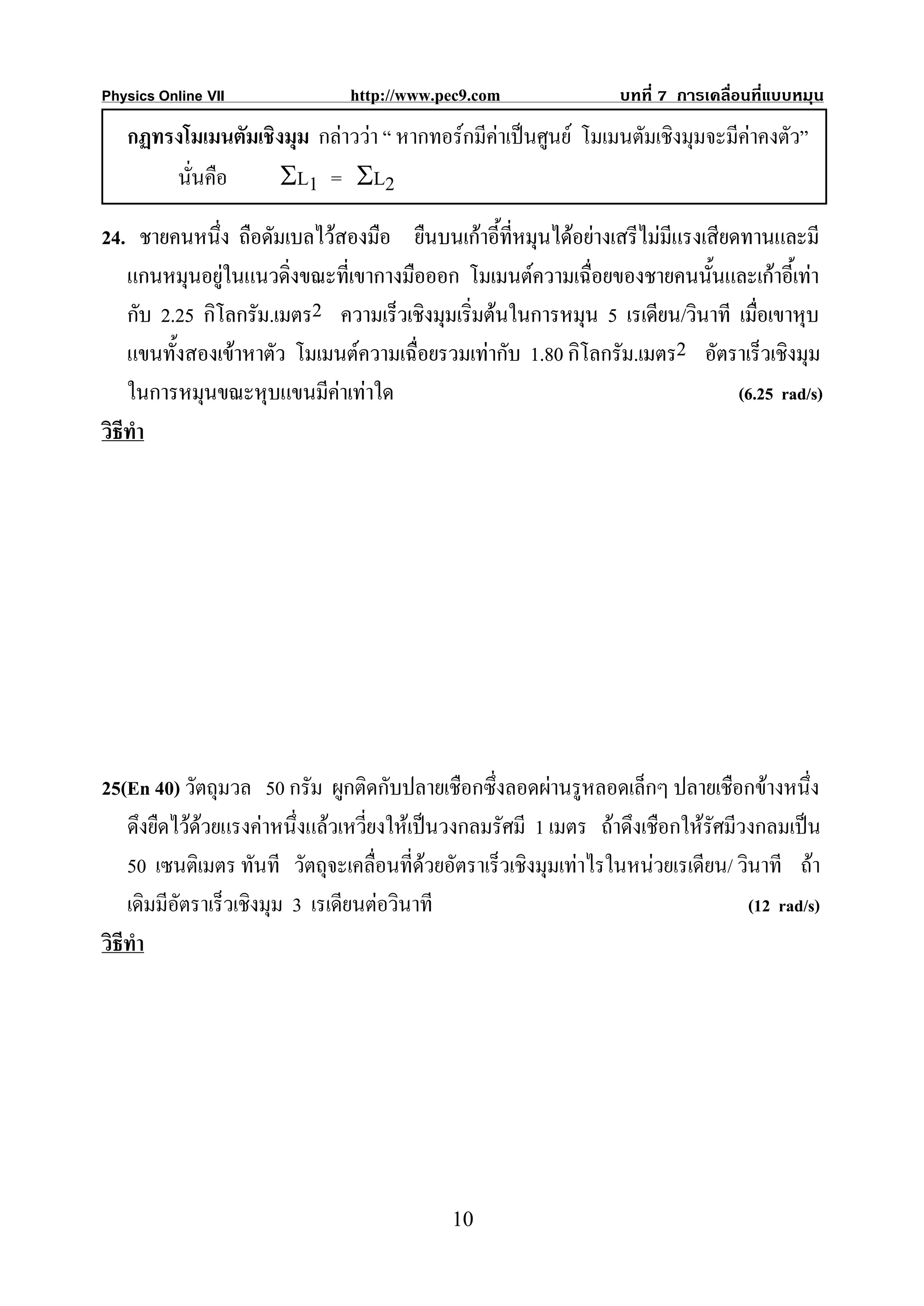 Physics Online VII              http://www.pec9.com               บทที่ 7 การเคลื่อนที่แบบหมุน

   กฏทรงโมเมนตัมเชิงมุม กลาววา “ หากทอรกมีคาเปนศูนย โมเมนตัมเชิงมุมจะมีคาคงตัว”
       นั่นคือ      ΣL1 = ΣL2

24. ชายคนหนึ่ง ถือดัมเบลไวสองมือ ยืนบนเกาอี้ทหมุนไดอยางเสรีไมมีแรงเสียดทานและมี
                                                   ี่
    แกนหมุนอยูในแนวดิ่งขณะที่เขากางมือออก โมเมนตความเฉื่อยของชายคนนั้นและเกาอี้เทา
    กับ 2.25 กิโลกรัม.เมตร2 ความเร็วเชิงมุมเริ่มตนในการหมุน 5 เรเดียน/วินาที เมือเขาหุบ
                                                                                 ่
    แขนทั้งสองเขาหาตัว โมเมนตความเฉื่อยรวมเทากับ 1.80 กิโลกรัม.เมตร2 อัตราเร็วเชิงมุม
    ในการหมุนขณะหุบแขนมีคาเทาใด                                             (6.25 rad/s)
วิธีทํา




25(En 40) วัตถุมวล 50 กรัม ผูกติดกับปลายเชือกซึ่งลอดผานรูหลอดเล็กๆ ปลายเชือกขางหนึ่ง
    ดึงยืดไวดวยแรงคาหนึ่งแลวเหวียงใหเปนวงกลมรัศมี 1 เมตร ถาดึงเชือกใหรัศมีวงกลมเปน
                                    ่
    50 เซนติเมตร ทันที วัตถุจะเคลื่อนที่ดวยอัตราเร็วเชิงมุมเทาไรในหนวยเรเดียน/ วินาที ถา
                                           
    เดิมมีอัตราเร็วเชิงมุม 3 เรเดียนตอวินาที                                      (12 rad/s)
วิธีทํา




                                             10
 