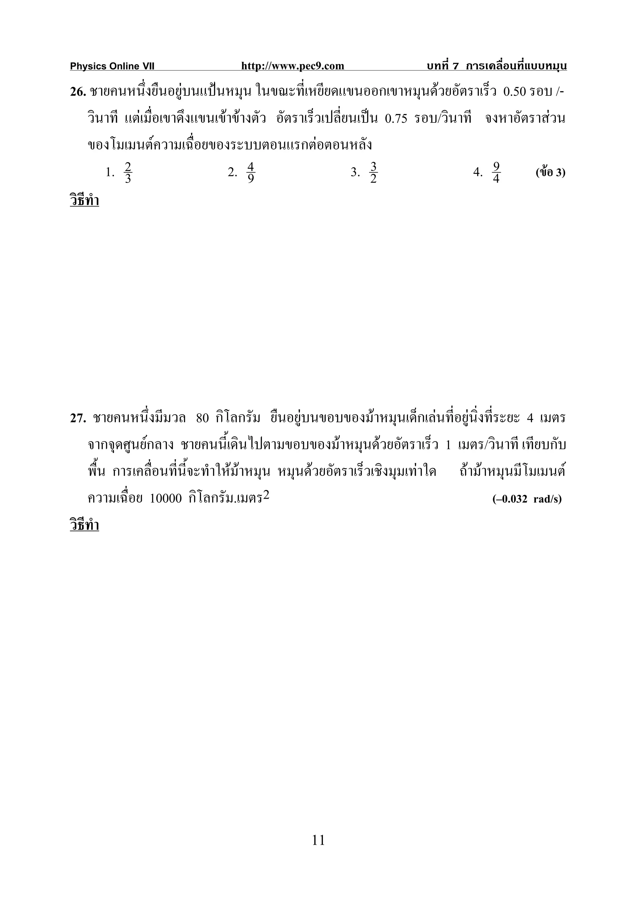 Physics Online VII              http://www.pec9.com               บทที่ 7 การเคลื่อนที่แบบหมุน
26. ชายคนหนึงยืนอยูบนแปนหมุน ในขณะที่เหยียดแขนออกเขาหมุนดวยอัตราเร็ว 0.50 รอบ /-
               ่
    วินาที แตเมื่อเขาดึงแขนเขาขางตัว อัตราเร็วเปลี่ยนเปน 0.75 รอบ/วินาที จงหาอัตราสวน
    ของโมเมนตความเฉื่อยของระบบตอนแรกตอตอนหลัง
        1. 2                   2. 4                    3. 23                   9
                                                                            4. 4     (ขอ 3)
           3                       9
วิธีทํา




27. ชายคนหนึ่งมีมวล 80 กิโลกรัม ยืนอยูบนขอบของมาหมุนเด็กเลนที่อยูนิ่งที่ระยะ 4 เมตร
    จากจุดศูนยกลาง ชายคนนี้เดินไปตามขอบของมาหมุนดวยอัตราเร็ว 1 เมตร/วินาที เทียบกับ
    พื้น การเคลื่อนที่นี้จะทําใหมาหมุน หมุนดวยอัตราเร็วเชิงมุมเทาใด ถามาหมุนมีโมเมนต
    ความเฉื่อย 10000 กิโลกรัม.เมตร2                                            (–0.032 rad/s)
วิธีทํา




                                             11
 