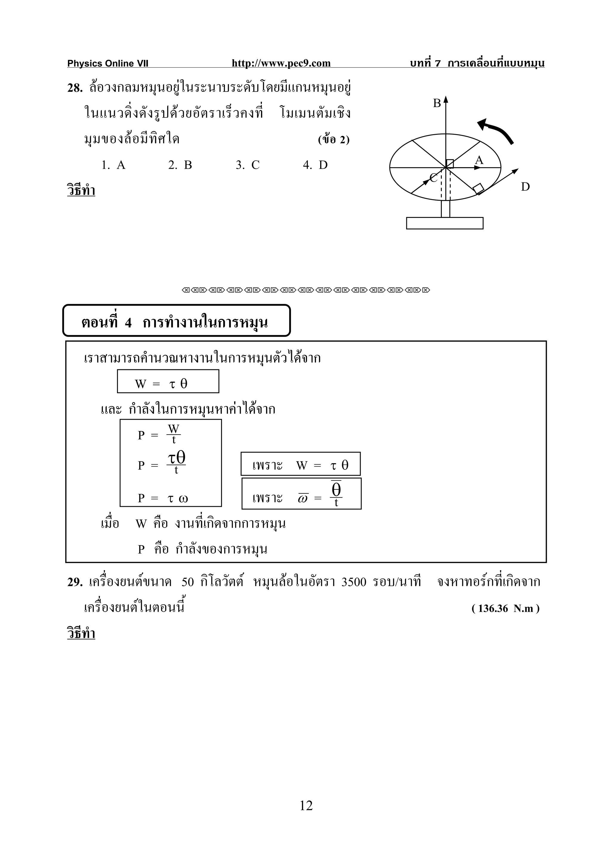 Physics Online VII                 http://www.pec9.com          บทที่ 7 การเคลื่อนที่แบบหมุน
28. ลอวงกลมหมุนอยูในระนาบระดับโดยมีแกนหมุนอยู
                         
                                                                    B
    ในแนวดิ่ งดั งรู ปด ว ยอั ต ราเร็ วคงที่ โมเมนตั มเชิ ง
    มุ มของล อมี ทิศใด                              (ข อ 2)
        1. A          2. B             3. C       4. D                       A
                                                                    C                  D
วิธีทํา




                        ⌫⌫⌦⌫⌦⌫⌦⌫⌦⌫⌦⌫⌦⌫⌦⌫⌦⌫⌦⌫⌦⌫⌦⌫⌦⌫⌦⌦



   ตอนที่ 4 การทํางานในการหมุน
   เราสามารถคํานวณหางานในการหมุนตัวไดจาก
           W = τθ
      และ กําลังในการหมุนหาคาไดจาก
            P= W  t
            P = τθ t            เพราะ W =               τθ

             P = τω               เพราะ          ω    = θ
                                                        t
       เมื่อ W คือ งานที่เกิดจากการหมุน
             P คือ กําลังของการหมุน
29. เครื่องยนตขนาด 50 กิโลวัตต หมุนลอในอัตรา 3500 รอบ/นาที จงหาทอรกที่เกิดจาก
    เครื่องยนตในตอนนี้                                            ( 136.36 N.m )
วิธีทํา




                                                 12
 