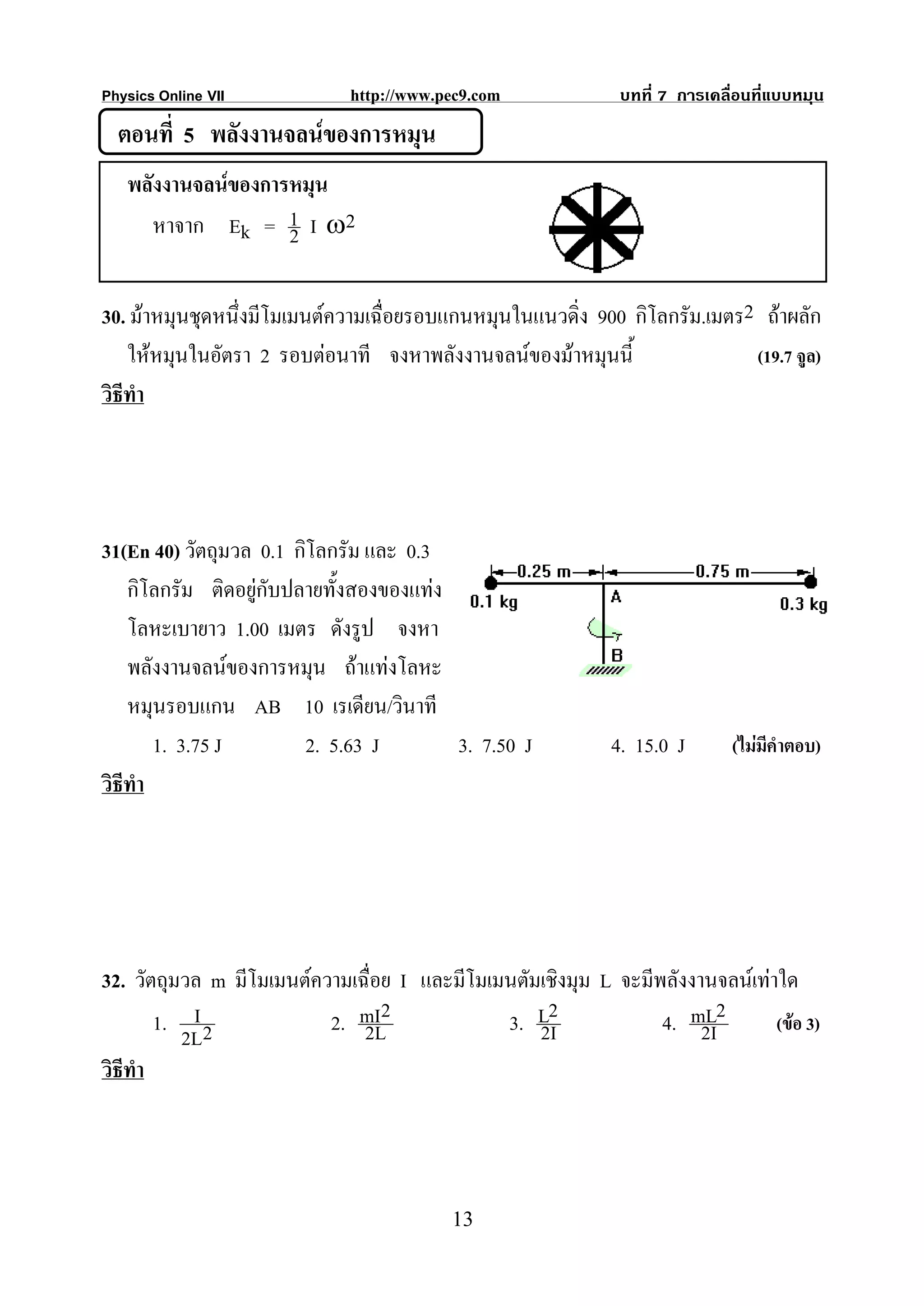 Physics Online VII           http://www.pec9.com              บทที่ 7 การเคลื่อนที่แบบหมุน
  ตอนที่ 5 พลังงานจลนของการหมุน
   พลังงานจลนของการหมุน
      หาจาก Ek = 1 I ω2
                    2

30. มาหมุนชุดหนึ่งมีโมเมนตความเฉื่อยรอบแกนหมุนในแนวดิ่ง 900 กิโลกรัม.เมตร2 ถาผลัก
    ใหหมุนในอัตรา 2 รอบตอนาที จงหาพลังงานจลนของมาหมุนนี้                (19.7 จูล)
วิธีทํา




31(En 40) วัตถุมวล 0.1 กิโลกรัม และ 0.3
    กิโลกรัม ติดอยูกับปลายทั้งสองของแทง
    โลหะเบายาว 1.00 เมตร ดังรูป จงหา
    พลังงานจลนของการหมุน ถาแทงโลหะ
    หมุนรอบแกน AB 10 เรเดียน/วินาที
        1. 3.75 J        2. 5.63 J        3. 7.50 J          4. 15.0 J       (ไมมีคําตอบ)
วิธีทํา




32. วัตถุมวล m มีโมเมนตความเฉื่อย I และมีโมเมนตัมเชิงมุม L จะมีพลังงานจลนเทาใด
        1. I 2            2. mI2
                              2L              3. L2
                                                  2I             4. mL2
                                                                      2I       (ขอ 3)
           2L
วิธีทํา




                                         13
 