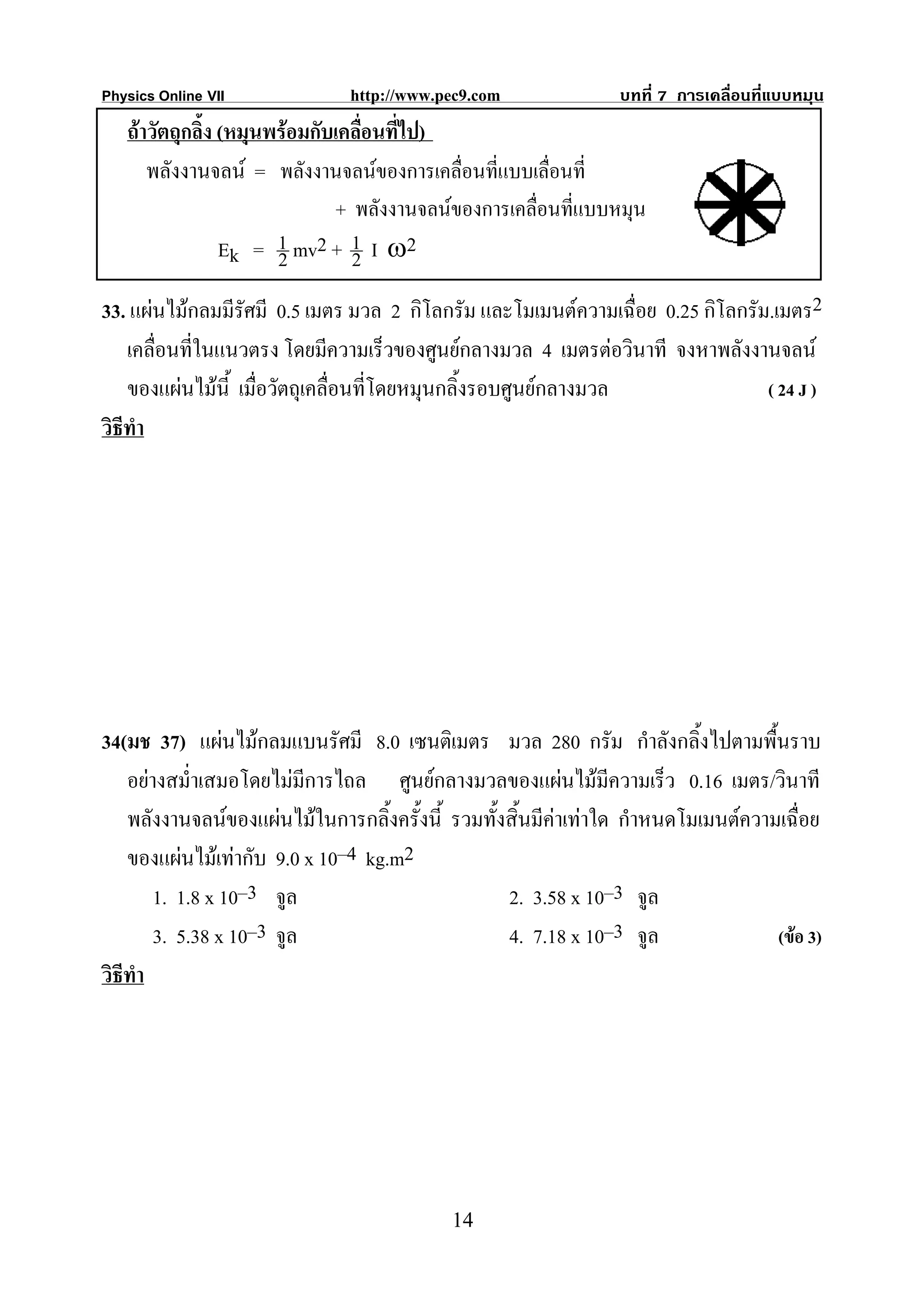 Physics Online VII             http://www.pec9.com               บทที่ 7 การเคลื่อนที่แบบหมุน
   ถาวัตถุกลิ้ง (หมุนพรอมกับเคลื่อนที่ไป)
      พลังงานจลน = พลังงานจลนของการเคลื่อนที่แบบเลื่อนที่
                              + พลังงานจลนของการเคลื่อนที่แบบหมุน
                 Ek = 1 mv2 + 1 I ω2
                       2        2
33. แผนไมกลมมีรัศมี 0.5 เมตร มวล 2 กิโลกรัม และโมเมนตความเฉื่อย 0.25 กิโลกรัม.เมตร2
    เคลื่อนที่ในแนวตรง โดยมีความเร็วของศูนยกลางมวล 4 เมตรตอวินาที จงหาพลังงานจลน
    ของแผนไมนี้ เมื่อวัตถุเคลื่อนที่โดยหมุนกลิ้งรอบศูนยกลางมวล               ( 24 J )
วิธีทํา




34(มช 37) แผนไมกลมแบนรัศมี 8.0 เซนติเมตร มวล 280 กรัม กําลังกลิ้งไปตามพื้นราบ
    อยางสม่ําเสมอโดยไมมีการไถล ศูนยกลางมวลของแผนไมมีความเร็ว 0.16 เมตร/วินาที
    พลังงานจลนของแผนไมในการกลิ้งครั้งนี้ รวมทั้งสิ้นมีคาเทาใด กําหนดโมเมนตความเฉื่อย
    ของแผนไมเทากับ 9.0 x 10–4 kg.m2
        1. 1.8 x 10–3 จูล                          2. 3.58 x 10–3 จูล
        3. 5.38 x 10–3 จูล                         4. 7.18 x 10–3 จูล               (ขอ 3)
วิธีทํา




                                            14
 