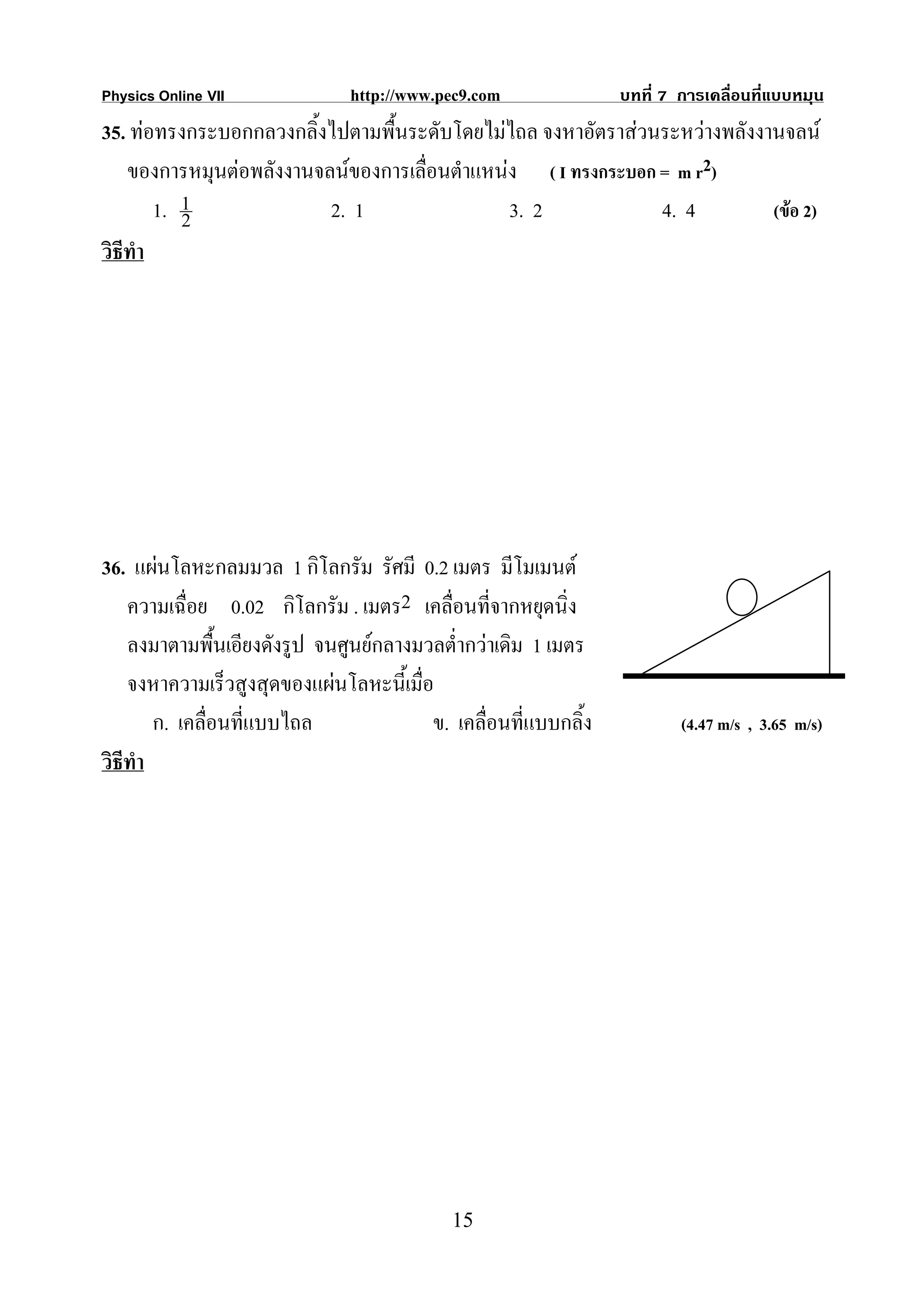 Physics Online VII             http://www.pec9.com               บทที่ 7 การเคลื่อนที่แบบหมุน
35. ทอทรงกระบอกกลวงกลิ้งไปตามพื้นระดับโดยไมไถล จงหาอัตราสวนระหวางพลังงานจลน
    ของการหมุนตอพลังงานจลนของการเลื่อนตําแหนง ( I ทรงกระบอก = m r2)
        1. 1
           2              2. 1                 3. 2            4. 4        (ขอ 2)
วิธีทํา




36. แผนโลหะกลมมวล 1 กิโลกรัม รัศมี 0.2 เมตร มีโมเมนต
    ความเฉื่อย 0.02 กิโลกรัม . เมตร2 เคลื่อนที่จากหยุดนิ่ง
    ลงมาตามพื้นเอียงดังรูป จนศูนยกลางมวลต่ํากวาเดิม 1 เมตร
    จงหาความเร็วสูงสุดของแผนโลหะนี้เมื่อ
        ก. เคลื่อนที่แบบไถล              ข. เคลื่อนที่แบบกลิ้ง           (4.47 m/s , 3.65 m/s)
วิธีทํา




                                            15
 