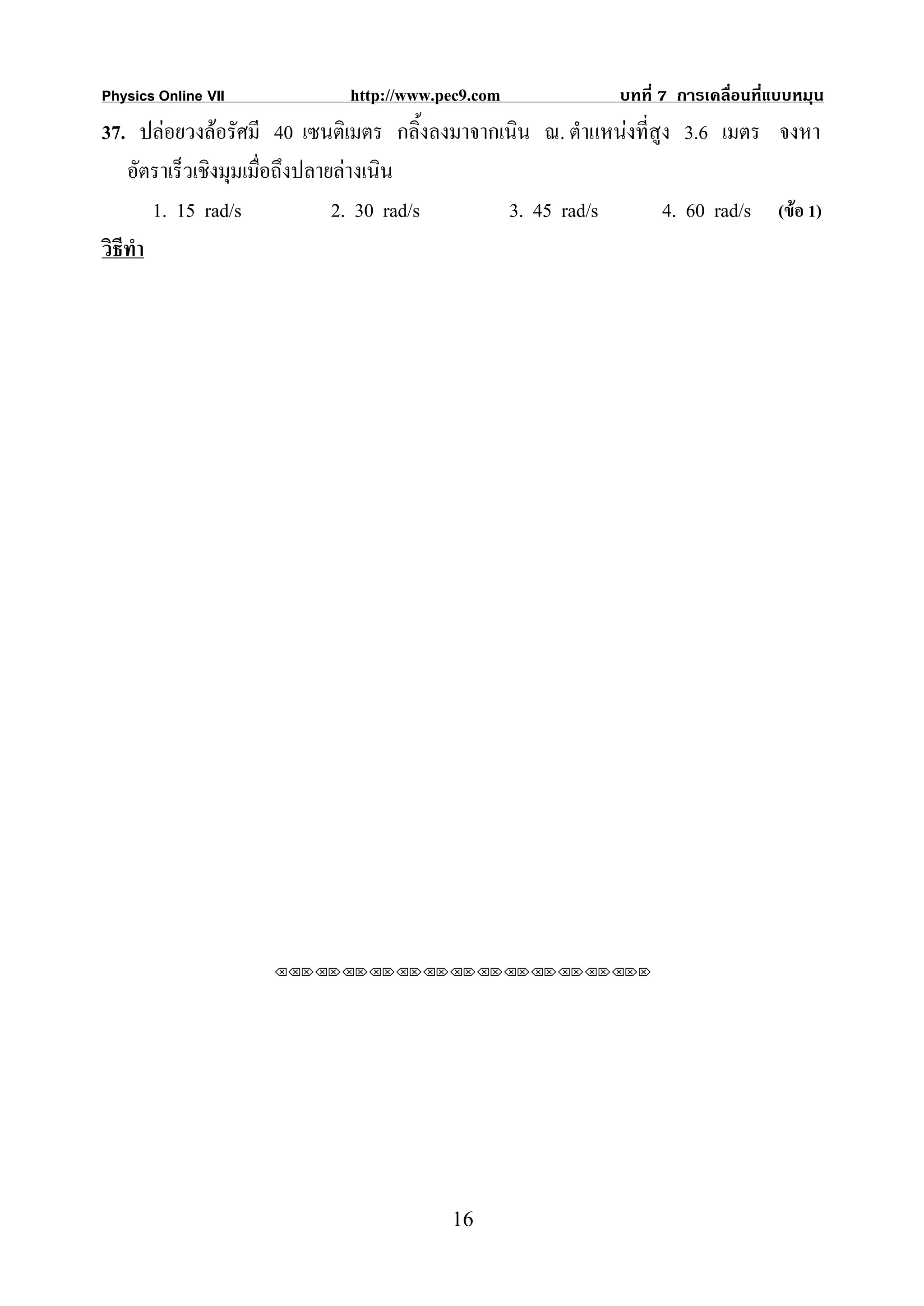 Physics Online VII           http://www.pec9.com             บทที่ 7 การเคลื่อนที่แบบหมุน
37. ปลอยวงลอรัศมี 40 เซนติเมตร กลิ้งลงมาจากเนิน ณ. ตําแหนงที่สูง 3.6 เมตร จงหา
    อัตราเร็วเชิงมุมเมื่อถึงปลายลางเนิน
        1. 15 rad/s             2. 30 rad/s   3. 45 rad/s         4. 60 rad/s (ขอ 1)
วิธีทํา




                     ⌫⌫⌦⌫⌦⌫⌦⌫⌦⌫⌦⌫⌦⌫⌦⌫⌦⌫⌦⌫⌦⌫⌦⌫⌦⌫⌦⌦




                                         16
 