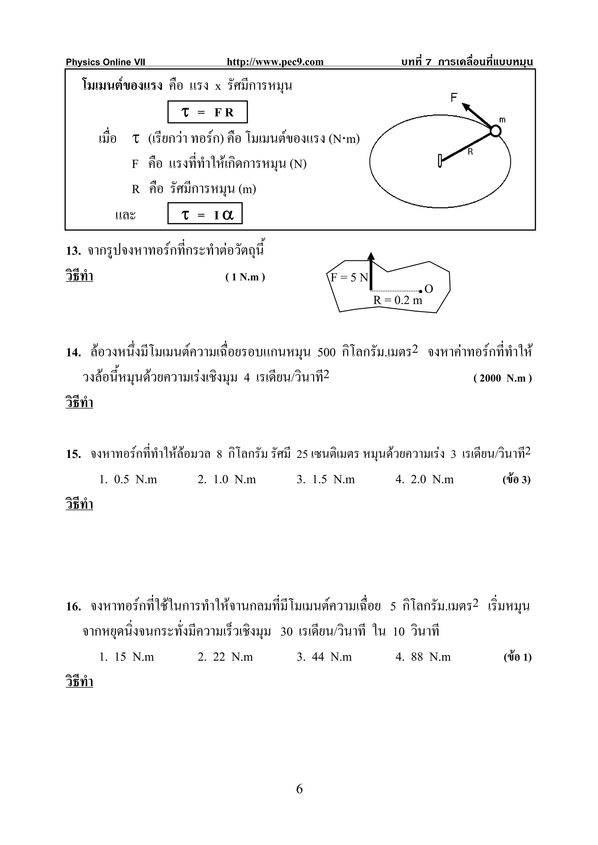 Physics Online VII              http://www.pec9.com                บทที่ 7 การเคลื่อนที่แบบหมุน
   โมเมนตของแรง คือ แรง x รัศมีการหมุน
                      τ = FR
      เมื่อ τ (เรียกวา ทอรก) คือ โมเมนตของแรง (N⋅m)
             F คือ แรงที่ทําใหเกิดการหมุน (N)
             R คือ รัศมีการหมุน (m)
           และ        τ = Iα
13. จากรูปจงหาทอรกที่กระทําตอวัตถุนี้
วิธีทํา                      ( 1 N.m )                F=5N
                                                                      .O
                                                              R = 0.2 m

14. ลอวงหนึงมีโมเมนตความเฉื่อยรอบแกนหมุน 500 กิโลกรัม.เมตร2 จงหาคาทอรกที่ทําให
               ่
    วงลอนี้หมุนดวยความเรงเชิงมุม 4 เรเดียน/วินาที2                 ( 2000 N.m )
วิธีทํา

15. จงหาทอรกที่ทําใหลอมวล 8 กิโลกรัม รัศมี 25 เซนติเมตร หมุนดวยความเรง 3 เรเดียน/วินาที2
        1. 0.5 N.m        2. 1.0 N.m          3. 1.5 N.m         4. 2.0 N.m            (ขอ 3)
วิธีทํา




16. จงหาทอรกที่ใชในการทําใหจานกลมที่มีโมเมนตความเฉื่อย 5 กิโลกรัม.เมตร2 เริ่มหมุน
    จากหยุดนิ่งจนกระทั่งมีความเร็วเชิงมุม 30 เรเดียน/วินาที ใน 10 วินาที
        1. 15 N.m         2. 22 N.m          3. 44 N.m          4. 88 N.m        (ขอ 1)
วิธีทํา




                                              6
 