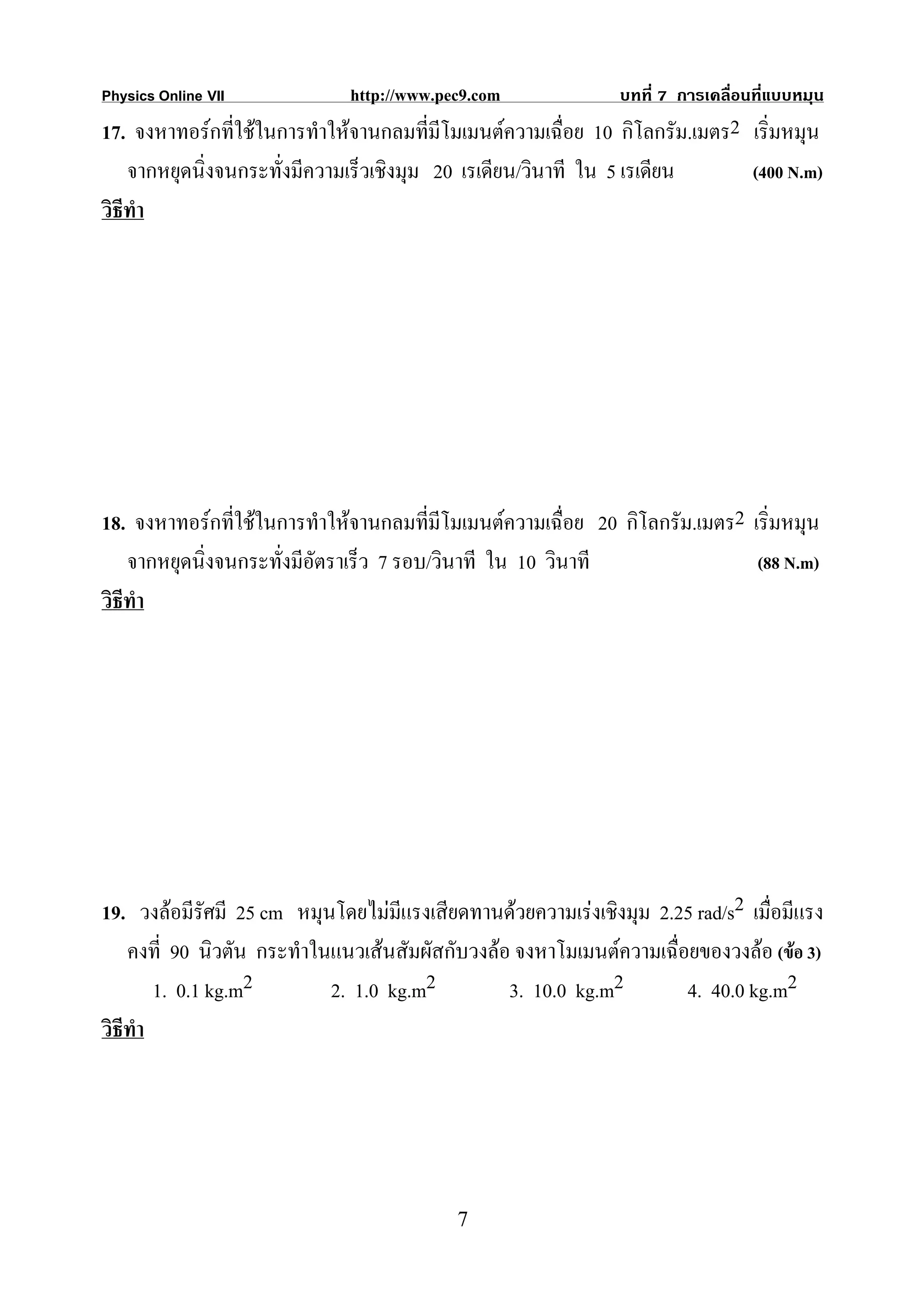 Physics Online VII           http://www.pec9.com              บทที่ 7 การเคลื่อนที่แบบหมุน
17. จงหาทอรกที่ใชในการทําใหจานกลมทีมีโมเมนตความเฉื่อย 10 กิโลกรัม.เมตร2 เริ่มหมุน
                                          ่
    จากหยุดนิ่งจนกระทั่งมีความเร็วเชิงมุม 20 เรเดียน/วินาที ใน 5 เรเดียน    (400 N.m)
วิธีทํา




18. จงหาทอรกที่ใชในการทําใหจานกลมทีมีโมเมนตความเฉื่อย 20 กิโลกรัม.เมตร2 เริ่มหมุน
                                         ่
    จากหยุดนิ่งจนกระทั่งมีอัตราเร็ว 7 รอบ/วินาที ใน 10 วินาที                (88 N.m)
วิธีทํา




19. วงลอมีรัศมี 25 cm หมุนโดยไมมแรงเสียดทานดวยความเรงเชิงมุม 2.25 rad/s2 เมื่อมีแรง
                                    ี
    คงที่ 90 นิวตัน กระทําในแนวเสนสัมผัสกับวงลอ จงหาโมเมนตความเฉื่อยของวงลอ (ขอ 3)
        1. 0.1 kg.m2        2. 1.0 kg.m2         3. 10.0 kg.m2        4. 40.0 kg.m2
วิธีทํา




                                          7
 