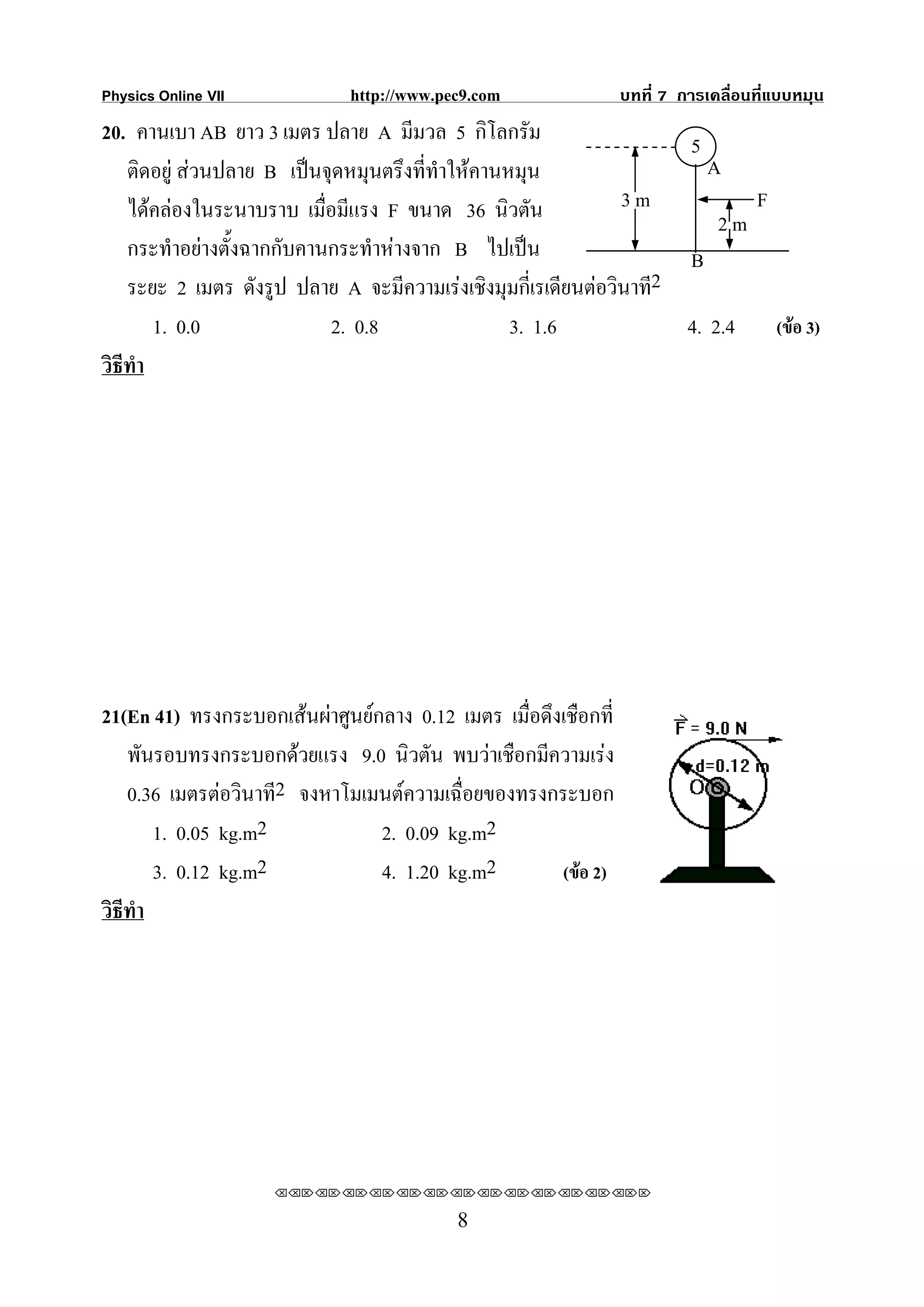 Physics Online VII            http://www.pec9.com                บทที่ 7 การเคลื่อนที่แบบหมุน
20. คานเบา AB ยาว 3 เมตร ปลาย A มีมวล 5 กิโลกรัม                     5
    ติดอยู สวนปลาย B เปนจุดหมุนตรึงที่ทําใหคานหมุน                  A
    ไดคลองในระนาบราบ เมื่อมีแรง F ขนาด 36 นิวตัน              3m          F
                                                                         2m
    กระทําอยางตังฉากกับคานกระทําหางจาก B ไปเปน
                 ้                                                   B
                                                                   2
    ระยะ 2 เมตร ดังรูป ปลาย A จะมีความเรงเชิงมุมกี่เรเดียนตอวินาที
        1. 0.0              2. 0.8                 3. 1.6            4. 2.4 (ขอ 3)
วิธีทํา




21(En 41) ทรงกระบอกเสนผาศูนยกลาง 0.12 เมตร เมื่อดึงเชือกที่
   พันรอบทรงกระบอกดวยแรง 9.0 นิวตัน พบวาเชือกมีความเรง
   0.36 เมตรตอวินาที2 จงหาโมเมนตความเฉื่อยของทรงกระบอก
      1. 0.05 kg.m2             2. 0.09 kg.m2
      3. 0.12 kg.m2             4. 1.20 kg.m2         (ขอ 2)
วิธีทํา




                     ⌫⌫⌦⌫⌦⌫⌦⌫⌦⌫⌦⌫⌦⌫⌦⌫⌦⌫⌦⌫⌦⌫⌦⌫⌦⌫⌦⌦

                                           8
 