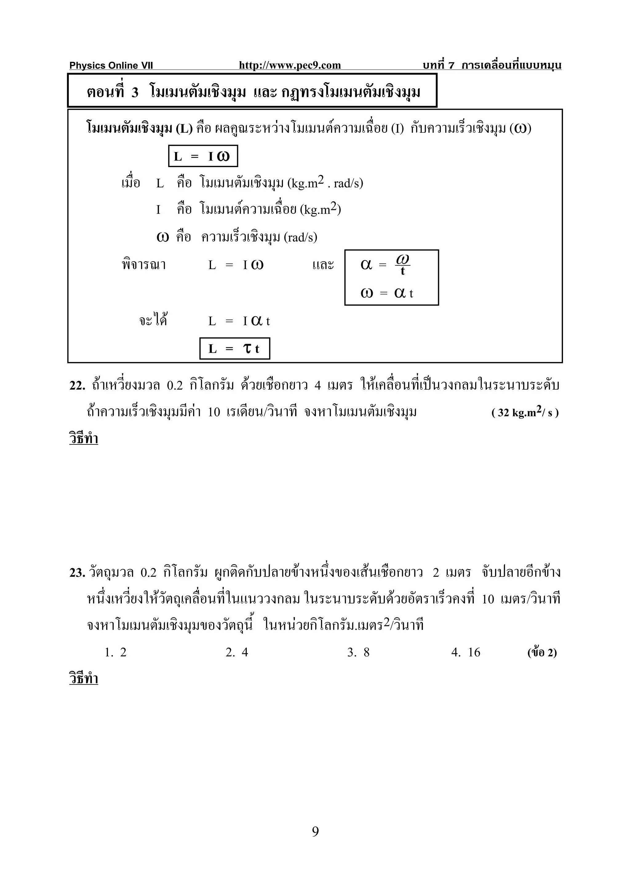 Physics Online VII             http://www.pec9.com              บทที่ 7 การเคลื่อนที่แบบหมุน
   ตอนที่ 3 โมเมนตัมเชิงมุม และ กฏทรงโมเมนตัมเชิงมุม
   โมเมนตัมเชิงมุม (L) คือ ผลคูณระหวางโมเมนตความเฉือย (I) กับความเร็วเชิงมุม (ω)
                                                     ่
                   L = Iω
        เมื่อ L คือ โมเมนตัมเชิงมุม (kg.m2 . rad/s)
                I คือ โมเมนตความเฉื่อย (kg.m2)
                ω คือ ความเร็วเชิงมุม (rad/s)
        พิจารณา           L = Iω            และ α = ω     t
                                                  ω = αt
             จะได        L = Iαt
                          L = τt
22. ถาเหวี่ยงมวล 0.2 กิโลกรัม ดวยเชือกยาว 4 เมตร ใหเคลื่อนที่เปนวงกลมในระนาบระดับ
    ถาความเร็วเชิงมุมมีคา 10 เรเดียน/วินาที จงหาโมเมนตัมเชิงมุม          ( 32 kg.m2/ s )
วิธีทํา




23. วัตถุมวล 0.2 กิโลกรัม ผูกติดกับปลายขางหนึ่งของเสนเชือกยาว 2 เมตร จับปลายอีกขาง
    หนึ่งเหวียงใหวัตถุเคลื่อนที่ในแนววงกลม ในระนาบระดับดวยอัตราเร็วคงที่ 10 เมตร/วินาที
             ่
    จงหาโมเมนตัมเชิงมุมของวัตถุนี้ ในหนวยกิโลกรัม.เมตร2/วินาที
        1. 2                     2. 4             3. 8               4. 16        (ขอ 2)
วิธีทํา




                                            9
 