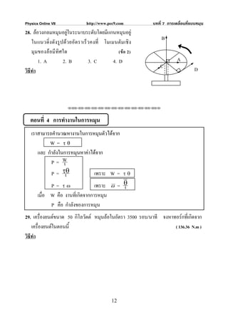 Physics Online VII                 http://www.pec9.com          บทที่ 7 การเคลื่อนที่แบบหมุน
28. ลอวงกลมหมุนอยูในระนาบระดับโดยมีแกนหมุนอยู
                         
                                                                    B
    ในแนวดิ่ งดั งรู ปด ว ยอั ต ราเร็ วคงที่ โมเมนตั มเชิ ง
    มุ มของล อมี ทิศใด                              (ข อ 2)
        1. A          2. B             3. C       4. D                       A
                                                                    C                  D
วิธีทํา




                        ⌫⌫⌦⌫⌦⌫⌦⌫⌦⌫⌦⌫⌦⌫⌦⌫⌦⌫⌦⌫⌦⌫⌦⌫⌦⌫⌦⌦



   ตอนที่ 4 การทํางานในการหมุน
   เราสามารถคํานวณหางานในการหมุนตัวไดจาก
           W = τθ
      และ กําลังในการหมุนหาคาไดจาก
            P= W  t
            P = τθ t            เพราะ W =               τθ

             P = τω               เพราะ          ω    = θ
                                                        t
       เมื่อ W คือ งานที่เกิดจากการหมุน
             P คือ กําลังของการหมุน
29. เครื่องยนตขนาด 50 กิโลวัตต หมุนลอในอัตรา 3500 รอบ/นาที จงหาทอรกที่เกิดจาก
    เครื่องยนตในตอนนี้                                            ( 136.36 N.m )
วิธีทํา




                                                 12
 