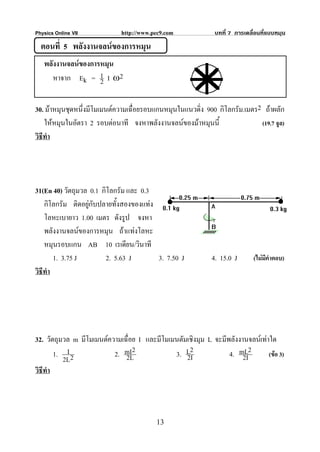 Physics Online VII           http://www.pec9.com              บทที่ 7 การเคลื่อนที่แบบหมุน
  ตอนที่ 5 พลังงานจลนของการหมุน
   พลังงานจลนของการหมุน
      หาจาก Ek = 1 I ω2
                    2

30. มาหมุนชุดหนึ่งมีโมเมนตความเฉื่อยรอบแกนหมุนในแนวดิ่ง 900 กิโลกรัม.เมตร2 ถาผลัก
    ใหหมุนในอัตรา 2 รอบตอนาที จงหาพลังงานจลนของมาหมุนนี้                (19.7 จูล)
วิธีทํา




31(En 40) วัตถุมวล 0.1 กิโลกรัม และ 0.3
    กิโลกรัม ติดอยูกับปลายทั้งสองของแทง
    โลหะเบายาว 1.00 เมตร ดังรูป จงหา
    พลังงานจลนของการหมุน ถาแทงโลหะ
    หมุนรอบแกน AB 10 เรเดียน/วินาที
        1. 3.75 J        2. 5.63 J        3. 7.50 J          4. 15.0 J       (ไมมีคําตอบ)
วิธีทํา




32. วัตถุมวล m มีโมเมนตความเฉื่อย I และมีโมเมนตัมเชิงมุม L จะมีพลังงานจลนเทาใด
        1. I 2            2. mI2
                              2L              3. L2
                                                  2I             4. mL2
                                                                      2I       (ขอ 3)
           2L
วิธีทํา




                                         13
 