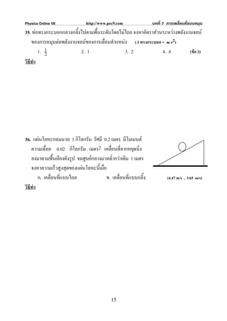 Physics Online VII             http://www.pec9.com               บทที่ 7 การเคลื่อนที่แบบหมุน
35. ทอทรงกระบอกกลวงกลิ้งไปตามพื้นระดับโดยไมไถล จงหาอัตราสวนระหวางพลังงานจลน
    ของการหมุนตอพลังงานจลนของการเลื่อนตําแหนง ( I ทรงกระบอก = m r2)
        1. 1
           2              2. 1                 3. 2            4. 4        (ขอ 2)
วิธีทํา




36. แผนโลหะกลมมวล 1 กิโลกรัม รัศมี 0.2 เมตร มีโมเมนต
    ความเฉื่อย 0.02 กิโลกรัม . เมตร2 เคลื่อนที่จากหยุดนิ่ง
    ลงมาตามพื้นเอียงดังรูป จนศูนยกลางมวลต่ํากวาเดิม 1 เมตร
    จงหาความเร็วสูงสุดของแผนโลหะนี้เมื่อ
        ก. เคลื่อนที่แบบไถล              ข. เคลื่อนที่แบบกลิ้ง           (4.47 m/s , 3.65 m/s)
วิธีทํา




                                            15
 