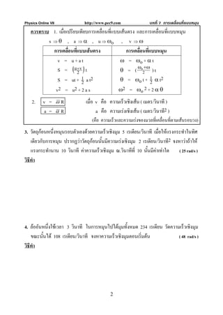Physics Online VII            http://www.pec9.com                บทที่ 7 การเคลื่อนที่แบบหมุน
   ควรทราบ 1. เมื่อเปรียบเทียบการเคลื่อนที่แบบเสนตรง และการเคลื่อนที่แบบหมุน
          s ⇒ θ , a ⇒ α , u ⇒ ωo , v ⇒ ω
            การเคลื่อนที่แบบเสนตรง               การเคลื่อนที่แบบหมุน
              v = u+at                        ω = ωo + α t
              S = (u + v ) t
                         2
                                                       ω +ω
                                              θ = ( o2 ) t
              S = ut + 1 a t2
                           2                  θ = ωo t + 1 α t2 2
             v2 = u2 + 2 a s                  ω2 = ωo 2 + 2 α θ

    2.     v =       ωR        เมื่อ v คือ ความเร็วเชิงเสน ( เมตร/วินาที )
           a =       αR              a คือ ความเรงเชิงเสน ( เมตร/วินาที2 )
                                  (คือ ความเร็วและความเรงของมวลที่เคลื่อนที่ตามเสนรอบวง)
3. วัตถุกอนหนึ่งหมุนรอบตัวเองดวยความเร็วเชิงมุม 5 เรเดียน/วินาที เมื่อใหแรงกระทําในทิศ
    เดียวกับการหมุน ปรากฏวาวัตถุกอนนันมีความเรงเชิงมุม 2 เรเดียน/วินาที2 จงหาวาถาให
                                       ้
    แรงกระทํานาน 10 วินาที คาความเร็วเชิงมุม ณ.วินาทีที่ 10 นั้นมีคาเทาใด ( 25 rad/s )
วิธีทํา




4. ลออันหนึ่งใชเวลา 3 วินาที ในการหมุนไปไดมุมทั้งหมด 234 เรเดียน วัดความเร็วเชิงมุม
    ขณะนันได 108 เรเดียน/วินาที จงหาความเร็วเชิงมุมตอนเริ่มตน
         ้                                                                 ( 48 rad/s )
วิธีทํา




                                            2
 