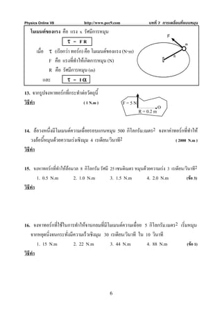 Physics Online VII              http://www.pec9.com                บทที่ 7 การเคลื่อนที่แบบหมุน
   โมเมนตของแรง คือ แรง x รัศมีการหมุน
                      τ = FR
      เมื่อ τ (เรียกวา ทอรก) คือ โมเมนตของแรง (N⋅m)
             F คือ แรงที่ทําใหเกิดการหมุน (N)
             R คือ รัศมีการหมุน (m)
           และ        τ = Iα
13. จากรูปจงหาทอรกที่กระทําตอวัตถุนี้
วิธีทํา                      ( 1 N.m )                F=5N
                                                                      .O
                                                              R = 0.2 m

14. ลอวงหนึงมีโมเมนตความเฉื่อยรอบแกนหมุน 500 กิโลกรัม.เมตร2 จงหาคาทอรกที่ทําให
               ่
    วงลอนี้หมุนดวยความเรงเชิงมุม 4 เรเดียน/วินาที2                 ( 2000 N.m )
วิธีทํา

15. จงหาทอรกที่ทําใหลอมวล 8 กิโลกรัม รัศมี 25 เซนติเมตร หมุนดวยความเรง 3 เรเดียน/วินาที2
        1. 0.5 N.m        2. 1.0 N.m          3. 1.5 N.m         4. 2.0 N.m            (ขอ 3)
วิธีทํา




16. จงหาทอรกที่ใชในการทําใหจานกลมที่มีโมเมนตความเฉื่อย 5 กิโลกรัม.เมตร2 เริ่มหมุน
    จากหยุดนิ่งจนกระทั่งมีความเร็วเชิงมุม 30 เรเดียน/วินาที ใน 10 วินาที
        1. 15 N.m         2. 22 N.m          3. 44 N.m          4. 88 N.m        (ขอ 1)
วิธีทํา




                                              6
 