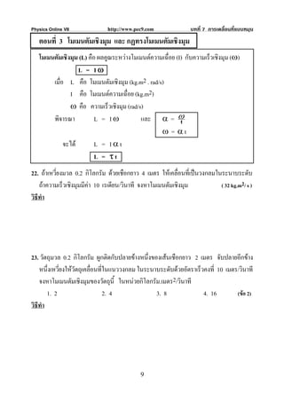 Physics Online VII             http://www.pec9.com              บทที่ 7 การเคลื่อนที่แบบหมุน
   ตอนที่ 3 โมเมนตัมเชิงมุม และ กฏทรงโมเมนตัมเชิงมุม
   โมเมนตัมเชิงมุม (L) คือ ผลคูณระหวางโมเมนตความเฉือย (I) กับความเร็วเชิงมุม (ω)
                                                     ่
                   L = Iω
        เมื่อ L คือ โมเมนตัมเชิงมุม (kg.m2 . rad/s)
                I คือ โมเมนตความเฉื่อย (kg.m2)
                ω คือ ความเร็วเชิงมุม (rad/s)
        พิจารณา           L = Iω            และ α = ω     t
                                                  ω = αt
             จะได        L = Iαt
                          L = τt
22. ถาเหวี่ยงมวล 0.2 กิโลกรัม ดวยเชือกยาว 4 เมตร ใหเคลื่อนที่เปนวงกลมในระนาบระดับ
    ถาความเร็วเชิงมุมมีคา 10 เรเดียน/วินาที จงหาโมเมนตัมเชิงมุม          ( 32 kg.m2/ s )
วิธีทํา




23. วัตถุมวล 0.2 กิโลกรัม ผูกติดกับปลายขางหนึ่งของเสนเชือกยาว 2 เมตร จับปลายอีกขาง
    หนึ่งเหวียงใหวัตถุเคลื่อนที่ในแนววงกลม ในระนาบระดับดวยอัตราเร็วคงที่ 10 เมตร/วินาที
             ่
    จงหาโมเมนตัมเชิงมุมของวัตถุนี้ ในหนวยกิโลกรัม.เมตร2/วินาที
        1. 2                     2. 4             3. 8               4. 16        (ขอ 2)
วิธีทํา




                                            9
 