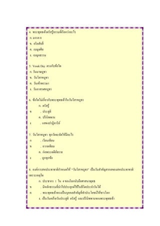 4. พระพุทธเจ้าตรัสรู้ธรรมที่เรี ยกว่าอะไร
 ก. มรรค 8
 ข. อริ ยสัจสี่
 ค. เบญจศีล
 ง. เบญจธรรม

5. Vesak Day ตรงกับข้อใด
ก. วันมาฆบูชา
ข. วันวิสาขบูชา
ค. วันเข้าพรรษา
ง. วันอาสาฬหบูชา

6. ข้อใดไม่เกี่ยวกับพระพุทธเจ้าในวันวิสาขบูชา
        ก. ตรัสรู้
 ข        . ประสูติ
        ค. ปริ นิพพาน
 ง       . แสดงปาฏิหาริ ย ์

7. วันวิสาขบูชา ทุกวัดจะจัดให้มีอะไร
 ก        . เวียนเทียน
 ข         . ถวายเทียน
         ค. ก่อพระเจดียทราย
                       ์
 ง        . ถูกทุกข้อ

8. องค์การสหประชาชาติกาหนดให้ “วันวิสาขบูชา” เป็ นวันสาคัญสากลของสหประชาชาติ
เพราะเหตุใด
        ก. ประชากร 1 ใน 4 ของโลกนับถือศาสนาพุทธ
 ข        . มีหลักธรรมที่นาไปประยุกต์ใช้ในชีวิตประจาวันได้
 ค        . พระพุทธเจ้าทรงเป็ นบุคคลสาคัญที่ทาประโยชน์ให้ชาวโลก
        ง. เป็ นวันคล้ายวันประสูติ ตรัสรู้ และปริ นิพพานของพระพุทธเจ้า
 