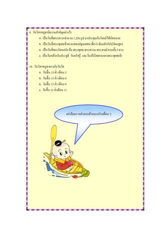 9. วันวิสาขบูชามีความสาคัญอย่างไร
         ก. เป็ นวันที่พระสาวกจานวน 1,250 รู ป มาประชุมกันโดยมิได้นดหมาย
                                                                    ั
         ข. เป็ นวันที่พระพุทธเจ้าทรงแสดงปฐมเทศนาชื่อว่า ธัมมจักกัปปวัตนสูตร
         ค. เป็ นวันที่พระรัตนตรัย คือ พระพุทธ พระธรรม พระสงฆ์ ครบทั้ง 3 ดวง
         ง. เป็ นวันคล้ายวันประสูติ วันตรัสรู้ และวันปริ นิพพานของพระพุทธเจ้า

10. วันวิสาขบูชาตรงกับวันใด
        ก. วันขึ้น 15 ค่า เดือน 3
        ข. วันขึ้น 15 ค่า เดือน 6
        ค. วันขึ้น 15 ค่า เดือน 8
        ง. วันขึ้น 15 ค่าเดือน 11




                                อย่าลืมตรวจคาคอบด้วยนะครับเพื่อน ๆ
 