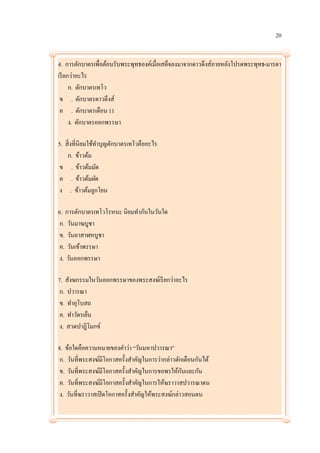 20


4. การตักบาตรเพื่อต้อนรับพระพุทธองค์เมื่อเสด็จลงมาจากดาวดึงส์ภายหลังโปรดพระพุทธ-มารดา
เรี ยกว่าอะไร
      ก. ตักบาตรเทโว
 ข . ตักบาตรดาวดึงส์
 ค . ตักบาตรเดือน 11
      ง. ตักบาตรออกพรรษา

5. สิ่งที่นิยมใช้ทาบุญตักบาตรเทโวคืออะไร
    ก. ข้าวต้ม
ข . ข้าวต้มมัด
ค . ข้าวต้มผัด
ง . ข้าวต้มลูกโยน

6. การตักบาตรเทโวโรหนะ นิยมทากันในวันใด
 ก. วันมาฆบูชา
 ข. วันอาสาฬหบูชา
 ค. วันเข้าพรรษา
 ง. วันออกพรรษา

7. สังฆกรรมในวันออกพรรษาของพระสงฆ์เรี ยกว่าอะไร
 ก. ปวารณา
 ข. ทาอุโบสถ
 ค. ทาวัตรเย็น
 ง. สวดปาฎิโมกข์

8. ข้อใดคือความหมายของคาว่า “วันมหาปวารณา”
 ก. วันที่พระสงฆ์มีโอกาสครั้งสาคัญในการว่ากล่าวตักเตือนกันได้
 ข. วันที่พระสงฆ์มีโอกาสครั้งสาคัญในการขอพรให้กนและกัน
                                                  ั
 ค. วันที่พระสงฆ์มีโอกาสครั้งสาคัญในการให้ฆราวาสปวารณาตน
 ง. วันที่ฆราวาสเปิ ดโอกาสครั้งสาคัญให้พระสงฆ์กล่าวสอนตน
 