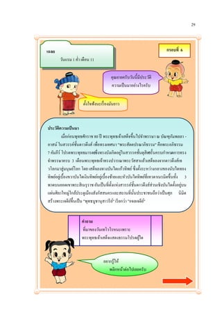 29



เฉลย                                                                       กรอบที่ 6
       วันแรม 1 ค่า เดือน 11

                                        คุณยายครับวันนี้มีประวัติ
                                        ความเป็ นมาอย่างไรครับ


                      ตั้งใจฟังนะเรื่ องมันยาว



ประวัตความเป็ นมา
        ิ
           เมื่อก่อนพุทธศักราช 80 ปี พระพุทธเจ้าเสด็จขึ้นไปจาพรรษา ณ บัณฑุกมพลลา -ั
อาสน์ ในสวรรค์ช้นดาวดึงส์ เพื่อทรงเทศนา "พระสัตตปรณาภิธรรม" คือพระอภิธรรม
                     ั
7 คัมภีร์ โปรดพระพุทธมารดา ่ งทรงบังเกิดอยูในสวรรคชั้นดุสิตครั้นครบกาหนดการทรง
                               (ซึ                ่                 )
จาพรรษาครบ 3 เดือนพระพุทธเจ้าทรงปวารณาพระวัสสาแล้วเสด็จลงจากดาวดึงส์เท
วโลกมาสู่มนุษย์โลก โดย เสด็จลงทางบันไดแก้วทิพย์ ซึ่งตั้งระหว่างกลางของนับไดทอง
ทิพย์อยูเ่ บื้องขวาบันไดเงินทิพย์อยูเ่ บื้องซ้ายและหัวบันไดทิพย์ท่ีเทวดาเนรมิตขึ้นทั้ง 3
พาดบนยอดเขาพระสิเนรุ ราช อันเป็ นที่ต้งแห่งสวรรค์ช้นดาวดึงส์ส่วนเชิงบันไดตั้งอยูบน
                                             ั              ั                         ่
แผ่นศิลาใหญ่ใกล้ประตูเมืองสังกัสสนครและสถานที่น้ นประชาชนถือว่าเป็ นศุภ นิมิต
                                                          ั
สร้างพระเจดียข้ ึนเป็ น "พุทธบูชานุสาวรี ย" เรี ยกว่า "อจลเจดีย"
                   ์                           ์               ์


                     คาถาม
                     ที่มาของวันเทโวโรหนะเพราะ
                     พระพุทธเจ้าเสด็จแสดงธรรมโปรดผูใด
                                                   ้


                                   อยากรู้ให้
                                      พลิกหน้าต่อไปเลยครับ
 