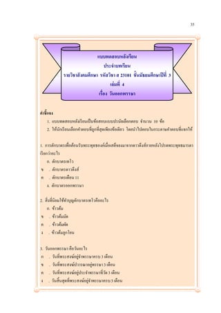 35




                               แบบทดสอบหลังเรียน
                                    ประจาบทเรียน
             รายวิชาสั งคมศึกษา รหัสวิชา ส 23101 ชั้นมัธยมศึกษาปี ที่ 3
                                       เล่ มที่ 4
                                เรื่อง วันออกพรรษา

คาชี้แจง
     1. แบบทดสอบหลังเรี ยนเป็ นข้อสอบแบบปรนัยเลือกตอบ จานวน 10 ข้อ
     2. ให้นกเรี ยนเลือกคาตอบที่ถกที่สุดเพียงข้อเดียว โดยนาไปตอบในกระดาษคาตอบที่แจกให้
            ั                    ู

1. การตักบาตรเพื่อต้อนรับพระพุทธองค์เมื่อเสด็จลงมาจากดาวดึงส์ภายหลังโปรดพระพุทธมารดา
เรี ยกว่าอะไร
      ก. ตักบาตรเทโว
 ข . ตักบาตรดาวดึงส์
 ค . ตักบาตรเดือน 11
      ง. ตักบาตรออกพรรษา

2. สิ่งที่นิยมใช้ทาบุญตักบาตรเทโวคืออะไร
    ก. ข้าวต้ม
 ข . ข้าวต้มมัด
 ค . ข้าวต้มผัด
 ง . ข้าวต้มลูกโยน

3. วันออกพรรษา คือวันอะไร
ก . วันที่พระสงฆ์อยูจาพรรษาครบ 3 เดือน
                     ่
ข . วันที่พระสงฆ์ปวารณาอยูพรรษา 3 เดือน
                             ่
ค . วันที่พระสงฆ์อยูประจาพรรษาที่วด 3 เดือน
                       ่           ั
ง . วันสิ้นสุดที่พระสงฆ์อยูจาพรรษาครบ 3 เดือน
                           ่
 