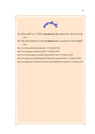 40




จรัส พยัคฆราชศักดิ์ และ กวี อิศริ วรรณ ทธศาสนา ม งเทพมหานคร: วัฒนาพานิช จากัด
                                       . พระพุ          .3.กรุ                             ,
         2548.
วิทย์ วิศทเวทย์และเสถียรพงษ์ วรรณปก .พระพุทธศาสนา ม. กรุ งเทพมหานคร: อักษรเจริ ญทัศน์,
                                                          3.
         2548.
http://www.dhammathai.org/day/pra.php ( 17 กรกฎาคม 2550)
http://www.dansangob.com/photos.shtml( 17 กรกฎาคม 2550)
http://www.heritage.thaigov.net/religion/daytime/index1.htm( 17 กรกฎาคม 2550)
http://www.med.cmu.ac.th/HOME/popup/490708asanlaha_kaopansa49.htm ( 17 กรกฎาคม 2550)
http://www.thaigoodview.com/library/teachershow/poonsak/budda/favorite.html( 17 กรกฎาคม 2550)
 
