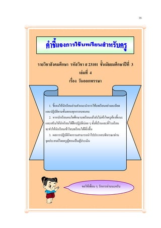 16




รายวิชาสั งคมศึกษา รหัสวิชา ส 23101 ชั้นมัธยมศึกษาปี ที่ 3
                         เล่ มที่ 4
                  เรื่อง วันออกพรรษา



       1. ชี้แจงให้นกเรี ยนอ่านคาแนะนาการใช้บทเรี ยนอย่างละเอียด
                    ั
    และปฏิบติตามขั้นตอนทุกกรอบจนจบ
              ั
       2. หากนักเรี ยนคนใดศึกษาบทเรี ยนแล้วยังไม่เข้าใจครู ตองชี้แนะ
                                                              ้
    และเสริ มให้นกเรี ยนได้ฝึกปฏิบติบ่อย ๆ ทั้งที่บานและที่โรงเรี ยน
                  ั                 ั              ้
    จะทาให้นกเรี ยนเข้าใจบทเรี ยนได้ดียงขึ้น
                ั                      ่ิ
       3. ผลการปฏิบติกิจกรรมสามารถนาไปประกอบพิจารณาผ่าน
                       ั
    จุดประสงค์โดยครู ผสอนเป็ นผูประเมิน
                         ู้       ้




                                  ขอให้เพื่อน ๆ รักการอ่านนะครับ
 
