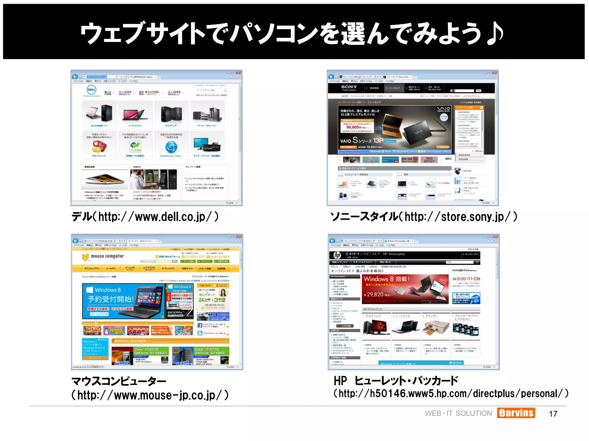 ウェブサイトでパソコンを選んでみよう♪




デル（http://www.dell.co.jp/）     ソニースタイル（http://store.sony.jp/）




マウスコンピューター                     HP ヒューレット・パッカード
（http://www.mouse-jp.co.jp/）   （http://h50146.www5.hp.com/directplus/personal/）

                                                                          17
 