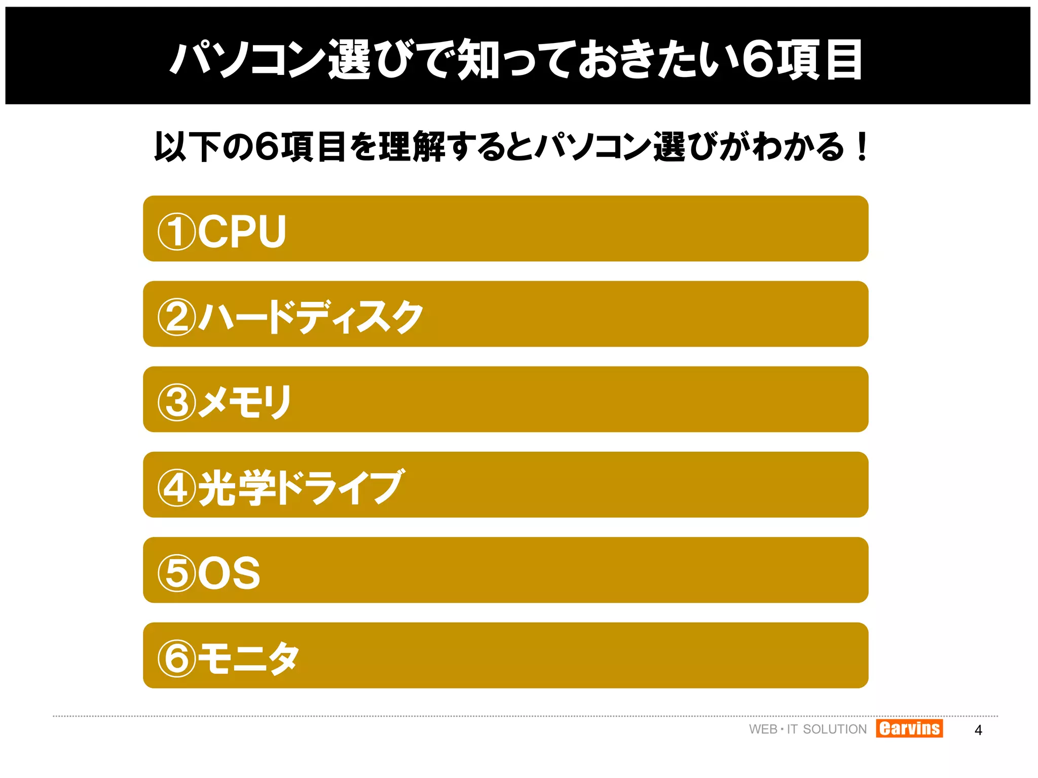 パソコン選びで知っておきたい６項目
以下の６項目を理解するとパソコン選びがわかる！

①ＣＰＵ

②ハードディスク

③メモリ

④光学ドライブ

⑤ＯＳ

⑥モニタ
                          4
 