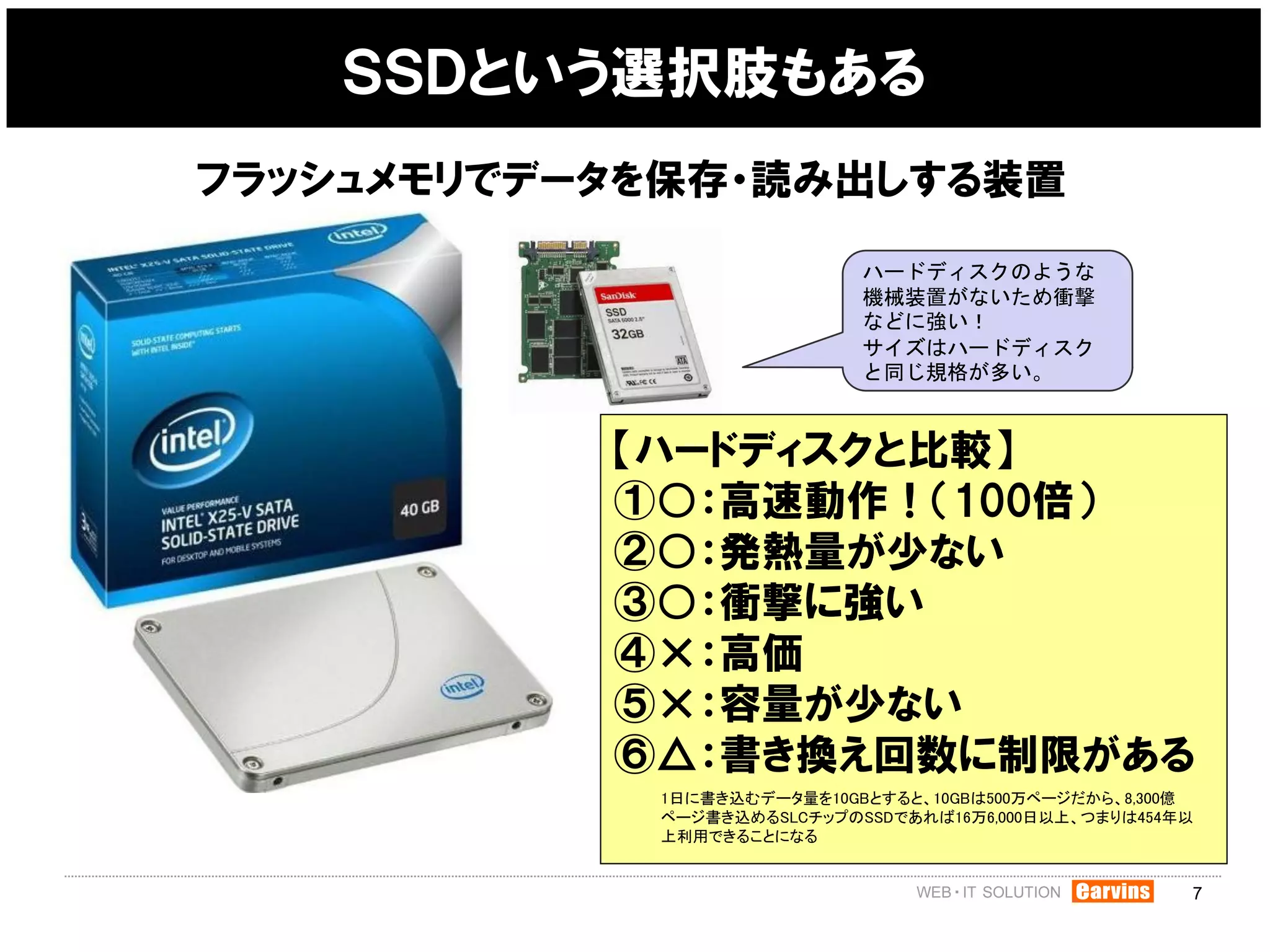ＳＳＤという選択肢もある
フラッシュメモリでデータを保存・読み出しする装置

                            ハードディスクのような
                            機械装置がないため衝撃
                            などに強い！
                            サイズはハードディスク
                            と同じ規格が多い。



           【ハードディスクと比較】
           ①○：高速動作！（100倍）
           ②○：発熱量が少ない
           ③○：衝撃に強い
           ④×：高価
           ⑤×：容量が少ない
           ⑥△：書き換え回数に制限がある
            1日に書き込むデータ量を10GBとすると、10GBは500万ページだから、8,300億
            ページ書き込めるSLCチップのSSDであれば16万6,000日以上、つまりは454年以
            上利用できることになる


                                                      7
 