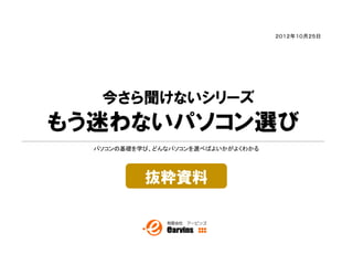 ２０１２年１０月２５日




   今さら聞けないシリーズ
もう迷わないパソコン選び
  パソコンの基礎を学び、どんなパソコンを選べばよいかがよくわかる




           抜粋資料
 