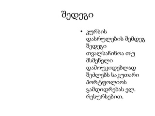 შედეგი
   • კურსის
     დასრულების შემდეგ
     შედეგი
     თვალსაჩინოა თუ
     მსმენელი
     დამოუკიდებლად
     შეძლებს საკუთარი
     პორტფოლიოს
     გამდიდრებას ელ.
     რესურსებით.
 