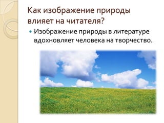 Как изображение природы
влияет на читателя?
   Изображение природы в литературе
    вдохновляет человека на творчество.
 