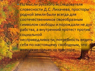    По мысли русского исследователя
    словесности Д.С. Лихачева, просторы
    родной земли были всегда для
    соотечественников своеобразным
    символом свободы и порождали не дух
    рабства, а внутренний протест против
    социальной
    несправедливости, потребность видеть
    себя по-настоящему свободным, что
    возможно только на просторе.
 