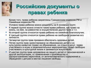 Российские документы о
              правах ребенка
    Кроме того, права ребенка закреплены Гражданским кодексом РФ и
    Семейным кодексом РФ.
    Условно права ребенка можно разделить на 6 основных групп:
   К первой группе можно отнести такие права ребенка, как право на
    жизнь, на имя, на равенство в осуществлении других прав и т.п.
   Ко второй группе относится права ребенка на семейное благополучие.
   К третьей группе относится права ребенка на свободное развитие его
    личности.
   Четвертая группа прав призвана обеспечить здоровье детей.
   Пятая группа прав ориентирована на образование детей и их
    культурное развитие (право на образование, на отдых и досуг, право
    участвовать в играх и развлекательных мероприятиях, право свободно
    участвовать в культурной жизни и заниматься искусством).
   И шестая группа прав направлена на защиту детей от экономической и
    другой эксплуатации, от привлечения к производству и
    распространению наркотиков, от античеловеческого содержания и
    обращения с детьми в местах лишения свободы.
 