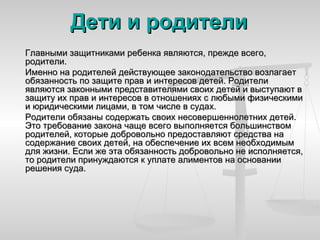 Дети и родители
Главными защитниками ребенка являются, прежде всего,
родители.
Именно на родителей действующее законодательство возлагает
обязанность по защите прав и интересов детей. Родители
являются законными представителями своих детей и выступают в
защиту их прав и интересов в отношениях с любыми физическими
и юридическими лицами, в том числе в судах.
Родители обязаны содержать своих несовершеннолетних детей.
Это требование закона чаще всего выполняется большинством
родителей, которые добровольно предоставляют средства на
содержание своих детей, на обеспечение их всем необходимым
для жизни. Если же эта обязанность добровольно не исполняется,
то родители принуждаются к уплате алиментов на основании
решения суда.
 