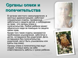 Органы опеки и
попечительства
В органах местного самоуправления, в
местных администрациях, работают
специальные отделы, призванные
заботиться о защите детей, о соблюдении
их прав - это органы опеки и
попечительства. Любой ребёнок может
обратиться сюда за помощью по защите
своих прав.
Кроме того такие отделы занимаются
проблемами усыновления, заботятся о
детях, оставшихся без родителей. Дети,
оставшиеся без попечительства
родителей, могут быть усыновлены или
взяты под опеку.
Органы опеки и попечительства ищут
людей, готовых взять на себя
ответственность заботы о чужом ребёнке.
 
