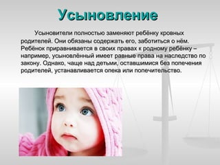 Усыновление
    Усыновители полностью заменяют ребёнку кровных
родителей. Они обязаны содержать его, заботиться о нём.
Ребёнок приравнивается в своих правах к родному ребёнку –
например, усыновлённый имеет равные права на наследство по
закону. Однако, чаще над детьми, оставшимися без попечения
родителей, устанавливается опека или попечительство.
 