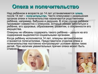 Опека и попечительство
Над ребёнком в возрасте до 14 лет устанавливается опека,
после 14 лет – попечительство. Часто опекунами с разрешения
органов опеки и попечительства назначаются родственники
ребёнка, например, бабушка и дедушка. В этом случае ребёнок
проживает совместно с опекуном, который обязан заботиться о
ребёнке, его здоровье, образовании, развитии, о сохранности его
имущества.
Опекуны не обязаны содержать такого ребёнка – деньги на его
содержание выделяются социальными органами.
Когда ребёнку исполняется 14 лет, опекуны автоматически
становятся попечителями. Представители отделов опеки и
попечительства постоянно контролируют условия жизни таких
детей. При наличии уважительных причин опека может быть
отменена.
 