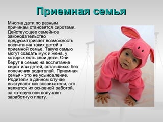 Приемная семья
Многие дети по разным
причинам становятся сиротами.
Действующее семейное
законодательство
предусматривает возможность
воспитания таких детей в
приемной семье. Такую семью
могут создать муж и жена, у
которых есть свои дети. Они
берут в семью на воспитание
сирот или детей, оставшихся без
попечения родителей. Приемная
семья - это не усыновление.
Родители в данном случае
выступают как воспитатели, это
является их основной работой,
за которую они получают
заработную плату.
 